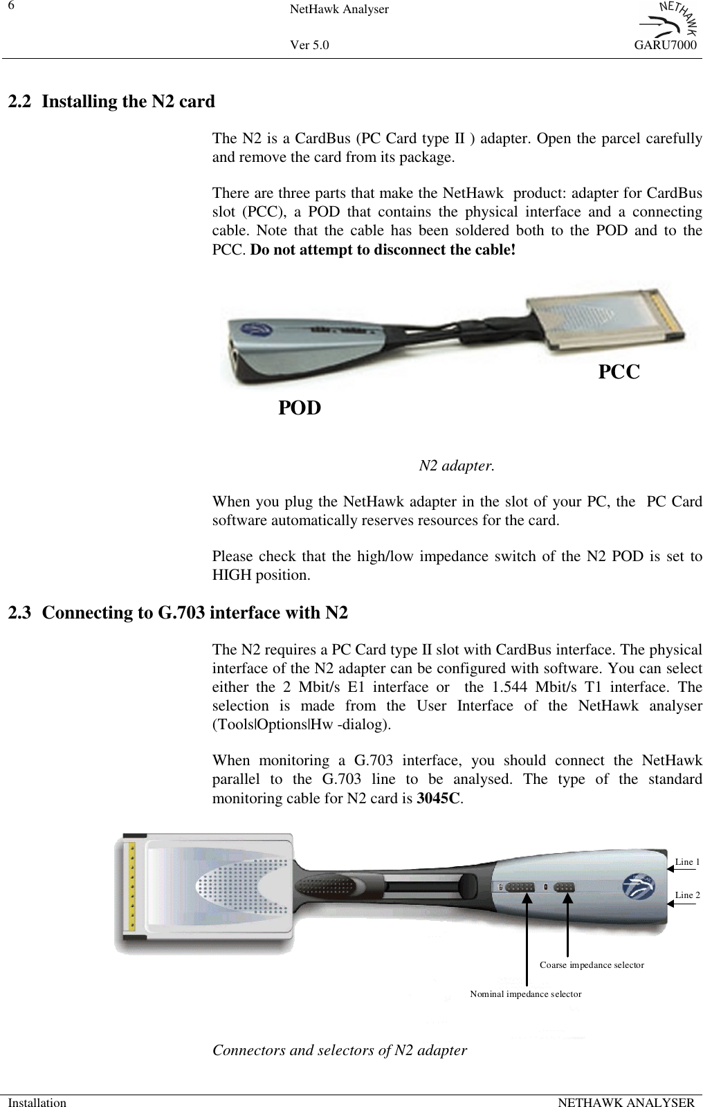 6NetHawk AnalyserVer 5.0 GARU7000Installation NETHAWK ANALYSER2.2 Installing the N2 cardThe N2 is a CardBus (PC Card type II ) adapter. Open the parcel carefullyand remove the card from its package.There are three parts that make the NetHawk  product: adapter for CardBusslot (PCC), a POD that contains the physical interface and a connectingcable. Note that the cable has been soldered both to the POD and to thePCC. Do not attempt to disconnect the cable!N2 adapter.When you plug the NetHawk adapter in the slot of your PC, the  PC Cardsoftware automatically reserves resources for the card.Please check that the high/low impedance switch of the N2 POD is set toHIGH position.2.3 Connecting to G.703 interface with N2The N2 requires a PC Card type II slot with CardBus interface. The physicalinterface of the N2 adapter can be configured with software. You can selecteither the 2 Mbit/s E1 interface or  the 1.544 Mbit/s T1 interface. Theselection is made from the User Interface of the NetHawk analyser(Tools|Options|Hw -dialog).When monitoring a G.703 interface, you should connect the NetHawkparallel to the G.703 line to be analysed. The type of the standardmonitoring cable for N2 card is 3045C.Connectors and selectors of N2 adapterNominal impedance selectorCoarse impedance selectorLine 1Line 2PODPCC