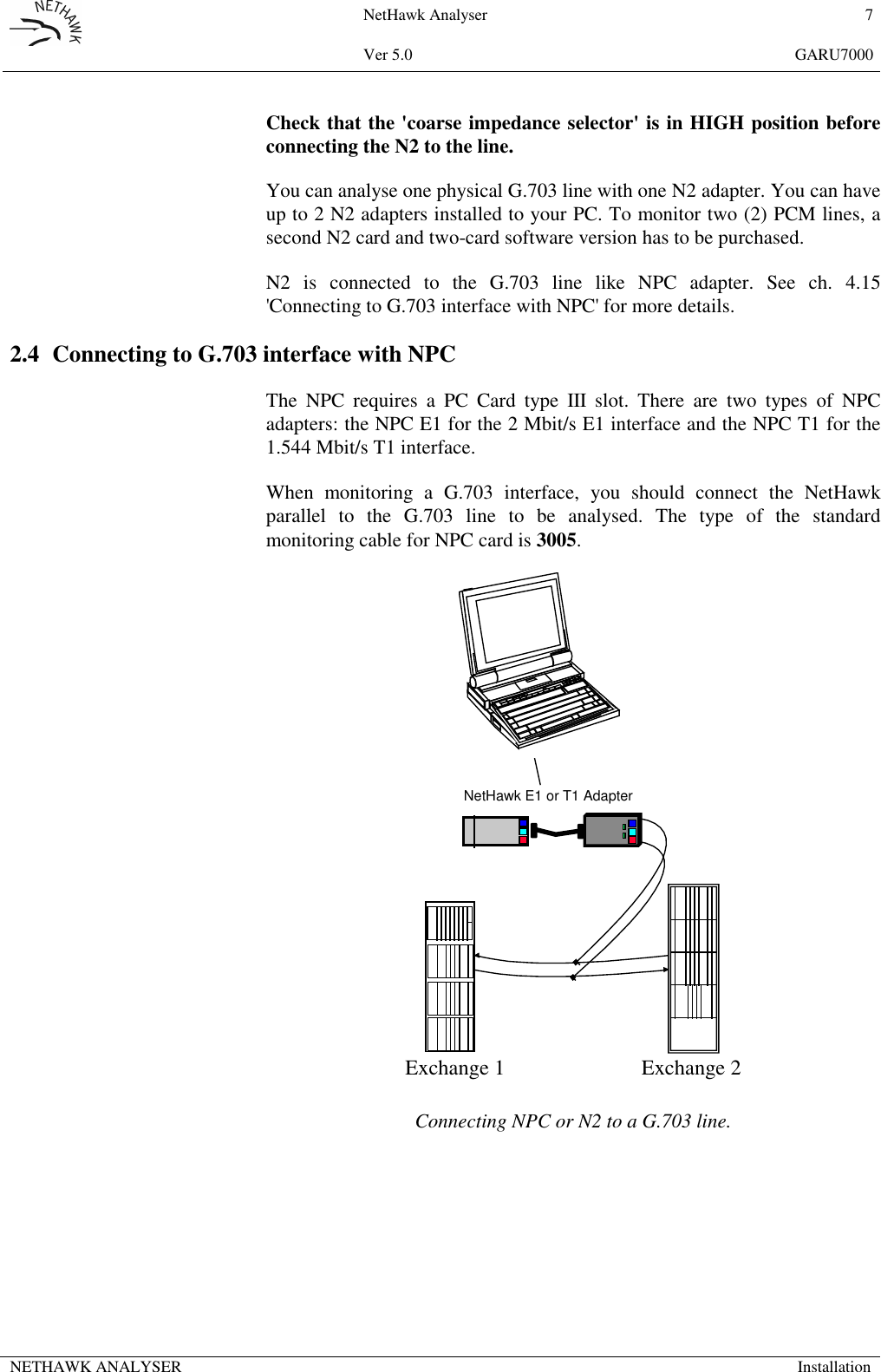 NetHawk Analyser 7Ver 5.0 GARU7000NETHAWK ANALYSER InstallationCheck that the 'coarse impedance selector' is in HIGH position beforeconnecting the N2 to the line.You can analyse one physical G.703 line with one N2 adapter. You can haveup to 2 N2 adapters installed to your PC. To monitor two (2) PCM lines, asecond N2 card and two-card software version has to be purchased.N2 is connected to the G.703 line like NPC adapter. See ch. 4.15'Connecting to G.703 interface with NPC' for more details.2.4 Connecting to G.703 interface with NPCThe NPC requires a PC Card type III slot. There are two types of NPCadapters: the NPC E1 for the 2 Mbit/s E1 interface and the NPC T1 for the1.544 Mbit/s T1 interface.When monitoring a G.703 interface, you should connect the NetHawkparallel to the G.703 line to be analysed. The type of the standardmonitoring cable for NPC card is 3005.Exchange 1 Exchange 2NetHawk E1 or T1 AdapterConnecting NPC or N2 to a G.703 line.
