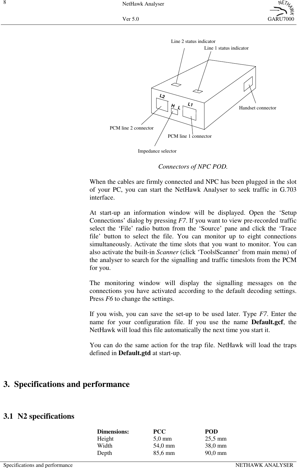 8NetHawk AnalyserVer 5.0 GARU7000Specifications and performance NETHAWK ANALYSERL2L1H   LPCM line 2 connectorPCM line 1 connectorImpedance selectorHandset connectorLine 2 status indicatorLine 1 status indicatorConnectors of NPC POD.When the cables are firmly connected and NPC has been plugged in the slotof your PC, you can start the NetHawk Analyser to seek traffic in G.703interface.At start-up an information window will be displayed. Open the &lsquo;SetupConnections&rsquo; dialog by pressing F7. If you want to view pre-recorded trafficselect the &lsquo;File&rsquo; radio button from the &lsquo;Source&rsquo; pane and click the &lsquo;Tracefile&rsquo; button to select the file. You can monitor up to eight connectionssimultaneously. Activate the time slots that you want to monitor. You canalso activate the built-in Scanner (click &lsquo;Tools|Scanner&rsquo; from main menu) ofthe analyser to search for the signalling and traffic timeslots from the PCMfor you.The monitoring window will display the signalling messages on theconnections you have activated according to the default decoding settings.Press F6 to change the settings.If you wish, you can save the set-up to be used later. Type F7. Enter thename for your configuration file. If you use the name Default.gcf, theNetHawk will load this file automatically the next time you start it.You can do the same action for the trap file. NetHawk will load the trapsdefined in Default.gtd at start-up.3. Specifications and performance3.1 N2 specificationsDimensions: PCC PODHeight 5,0 mm 25,5 mmWidth 54,0 mm 38,0 mmDepth 85,6 mm 90,0 mm