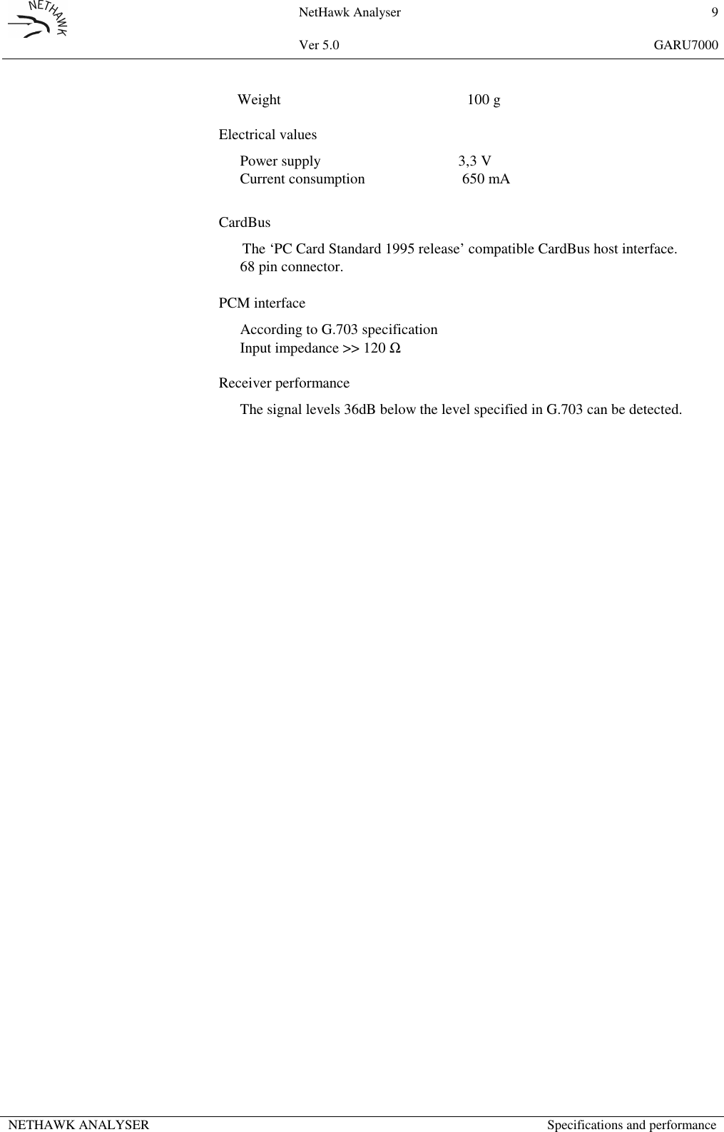 NetHawk Analyser 9Ver 5.0 GARU7000NETHAWK ANALYSER Specifications and performanceWeight 100 gElectrical valuesPower supply 3,3 VCurrent consumption  650 mACardBusThe &lsquo;PC Card Standard 1995 release&rsquo; compatible CardBus host interface.68 pin connector.PCM interfaceAccording to G.703 specificationInput impedance >> 120 ΩReceiver performanceThe signal levels 36dB below the level specified in G.703 can be detected.
