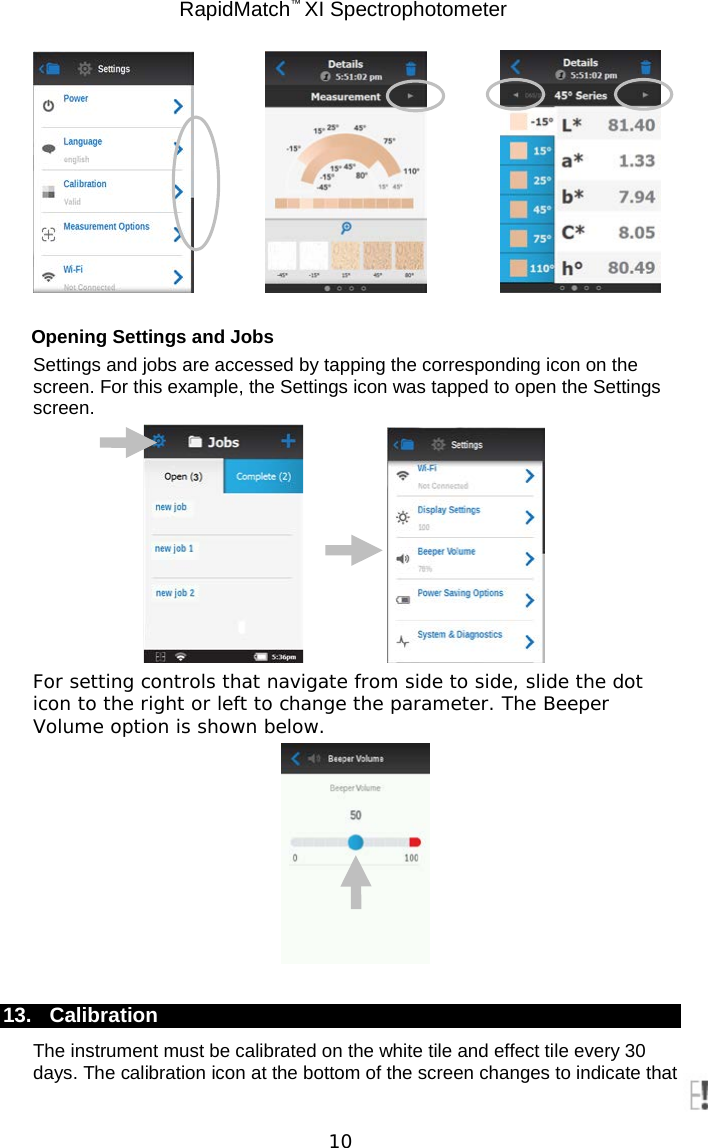 RapidMatch™ XI Spectrophotometer  10       Opening Settings and Jobs Settings and jobs are accessed by tapping the corresponding icon on the screen. For this example, the Settings icon was tapped to open the Settings screen.     For setting controls that navigate from side to side, slide the dot icon to the right or left to change the parameter. The Beeper Volume option is shown below.   13. Calibration The instrument must be calibrated on the white tile and effect tile every 30 days. The calibration icon at the bottom of the screen changes to indicate that 