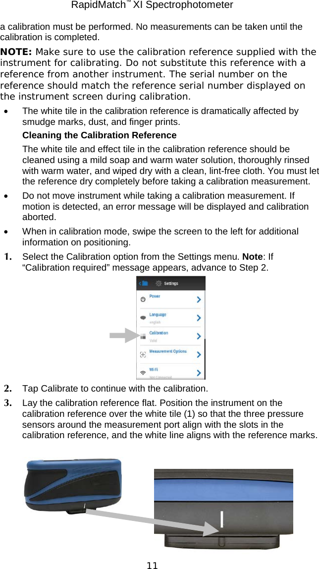 RapidMatch™ XI Spectrophotometer  11 a calibration must be performed. No measurements can be taken until the calibration is completed.  NOTE: Make sure to use the calibration reference supplied with the instrument for calibrating. Do not substitute this reference with a reference from another instrument. The serial number on the reference should match the reference serial number displayed on the instrument screen during calibration. • The white tile in the calibration reference is dramatically affected by smudge marks, dust, and finger prints. Cleaning the Calibration Reference The white tile and effect tile in the calibration reference should be cleaned using a mild soap and warm water solution, thoroughly rinsed with warm water, and wiped dry with a clean, lint-free cloth. You must let the reference dry completely before taking a calibration measurement. • Do not move instrument while taking a calibration measurement. If motion is detected, an error message will be displayed and calibration aborted. • When in calibration mode, swipe the screen to the left for additional information on positioning. 1. Select the Calibration option from the Settings menu. Note: If “Calibration required” message appears, advance to Step 2.  2. Tap Calibrate to continue with the calibration. 3. Lay the calibration reference flat. Position the instrument on the calibration reference over the white tile (1) so that the three pressure sensors around the measurement port align with the slots in the calibration reference, and the white line aligns with the reference marks.      