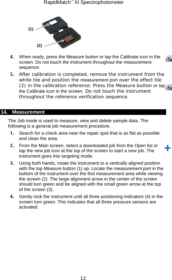  RapidMatch™ XI Spectrophotometer  12       4. When ready, press the Measure button or tap the Calibrate icon in the screen. Do not touch the instrument throughout the measurement sequence. 5. After calibration is completed, remove the instrument from the white tile and position the measurement port over the effect tile (2) in the calibration reference. Press the Measure button or tap the Calibrate icon in the screen. Do not touch the instrument throughout the reference verification sequence.  14. Measurement The Job mode is used to measure, view and delete sample data. The following is a general job measurement procedure. 1. Search for a check area near the repair spot that is as flat as possible and clean the area. 2. From the Main screen, select a downloaded job from the Open list or tap the new job icon at the top of the screen to start a new job. The instrument goes into targeting mode. 3. Using both hands, rotate the instrument to a vertically aligned position with the top Measure button (1) up. Locate the measurement port in the bottom of the instrument over the first measurement area while viewing the screen (2). The large alignment arrow in the center of the screen should turn green and be aligned with the small green arrow at the top of the screen (3). 4. Gently rock the instrument until all three positioning indicators (4) in the screen turn green. This indicates that all three pressure sensors are activated. (1) (2) 
