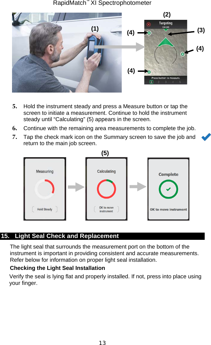 RapidMatch™ XI Spectrophotometer  13   5. Hold the instrument steady and press a Measure button or tap the screen to initiate a measurement. Continue to hold the instrument steady until “Calculating” (5) appears in the screen. 6. Continue with the remaining area measurements to complete the job. 7. Tap the check mark icon on the Summary screen to save the job and return to the main job screen.        15. Light Seal Check and Replacement The light seal that surrounds the measurement port on the bottom of the instrument is important in providing consistent and accurate measurements. Refer below for information on proper light seal installation.  Checking the Light Seal Installation Verify the seal is lying flat and properly installed. If not, press into place using your finger.       (5) (4) (3) (4) (4) (2) (1) 