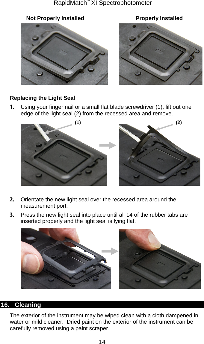 RapidMatch™ XI Spectrophotometer  14 Not Properly Installed Properly Installed     Replacing the Light Seal 1. Using your finger nail or a small flat blade screwdriver (1), lift out one edge of the light seal (2) from the recessed area and remove.     2. Orientate the new light seal over the recessed area around the measurement port. 3. Press the new light seal into place until all 14 of the rubber tabs are inserted properly and the light seal is lying flat.     16. Cleaning The exterior of the instrument may be wiped clean with a cloth dampened in water or mild cleaner.  Dried paint on the exterior of the instrument can be carefully removed using a paint scraper. (1)  (2)  