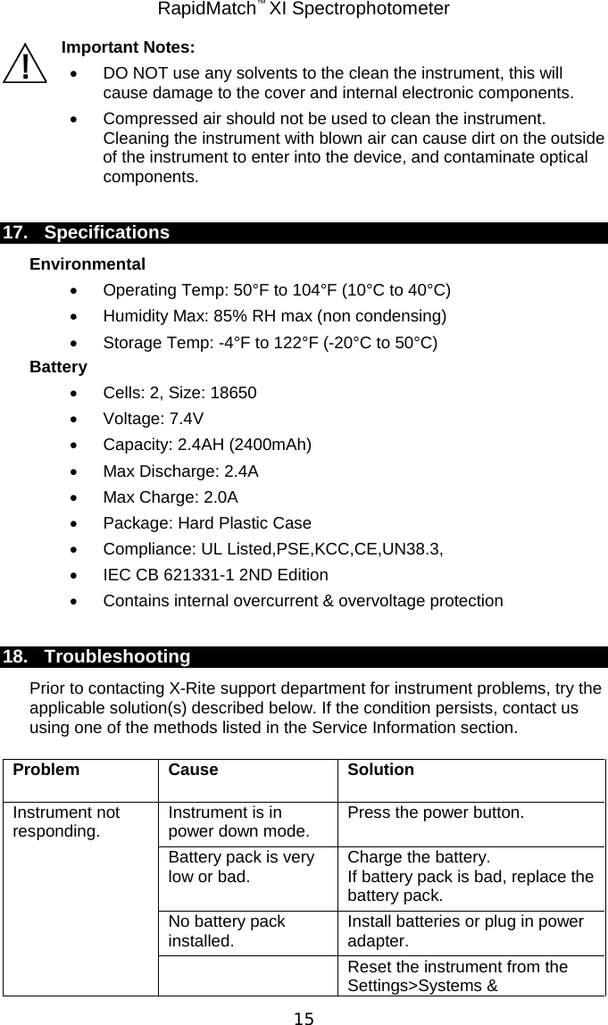 RapidMatch™ XI Spectrophotometer  15 Important Notes: • DO NOT use any solvents to the clean the instrument, this will cause damage to the cover and internal electronic components. • Compressed air should not be used to clean the instrument.  Cleaning the instrument with blown air can cause dirt on the outside of the instrument to enter into the device, and contaminate optical components.  17. Specifications Environmental • Operating Temp: 50°F to 104°F (10°C to 40°C) • Humidity Max: 85% RH max (non condensing) • Storage Temp: -4°F to 122°F (-20°C to 50°C) Battery • Cells: 2, Size: 18650 • Voltage: 7.4V •  Capacity: 2.4AH (2400mAh) •  Max Discharge: 2.4A •  Max Charge: 2.0A •  Package: Hard Plastic Case •  Compliance: UL Listed,PSE,KCC,CE,UN38.3, • IEC CB 621331-1 2ND Edition •  Contains internal overcurrent &amp; overvoltage protection  18. Troubleshooting Prior to contacting X-Rite support department for instrument problems, try the applicable solution(s) described below. If the condition persists, contact us using one of the methods listed in the Service Information section. Problem Cause Solution Instrument not responding. Instrument is in power down mode. Press the power button. Battery pack is very low or bad. Charge the battery.  If battery pack is bad, replace the battery pack. No battery pack installed. Install batteries or plug in power adapter.  Reset the instrument from the Settings&gt;Systems &amp; 