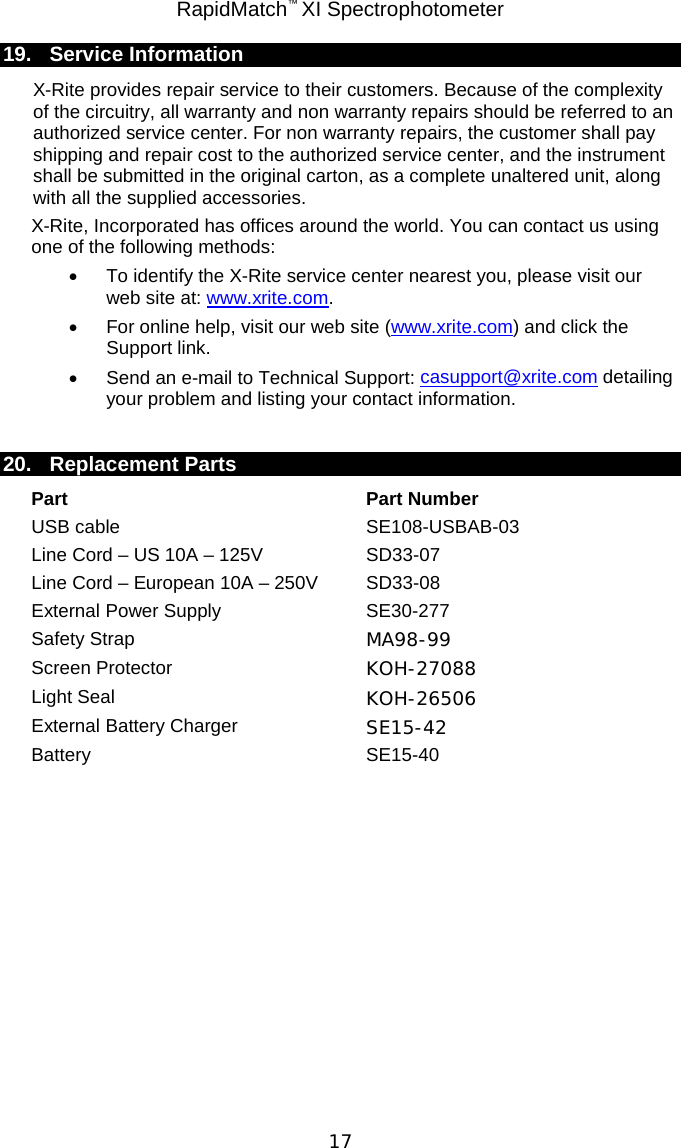 RapidMatch™ XI Spectrophotometer  17 19. Service Information X-Rite provides repair service to their customers. Because of the complexity of the circuitry, all warranty and non warranty repairs should be referred to an authorized service center. For non warranty repairs, the customer shall pay shipping and repair cost to the authorized service center, and the instrument shall be submitted in the original carton, as a complete unaltered unit, along with all the supplied accessories. X-Rite, Incorporated has offices around the world. You can contact us using one of the following methods: • To identify the X-Rite service center nearest you, please visit our web site at: www.xrite.com. • For online help, visit our web site (www.xrite.com) and click the Support link.  • Send an e-mail to Technical Support: casupport@xrite.com detailing your problem and listing your contact information.  20. Replacement Parts Part Part Number USB cable SE108-USBAB-03 Line Cord – US 10A – 125V SD33-07 Line Cord – European 10A – 250V SD33-08 External Power Supply SE30-277 Safety Strap MA98-99 Screen Protector KOH-27088 Light Seal KOH-26506 External Battery Charger SE15-42 Battery SE15-40   