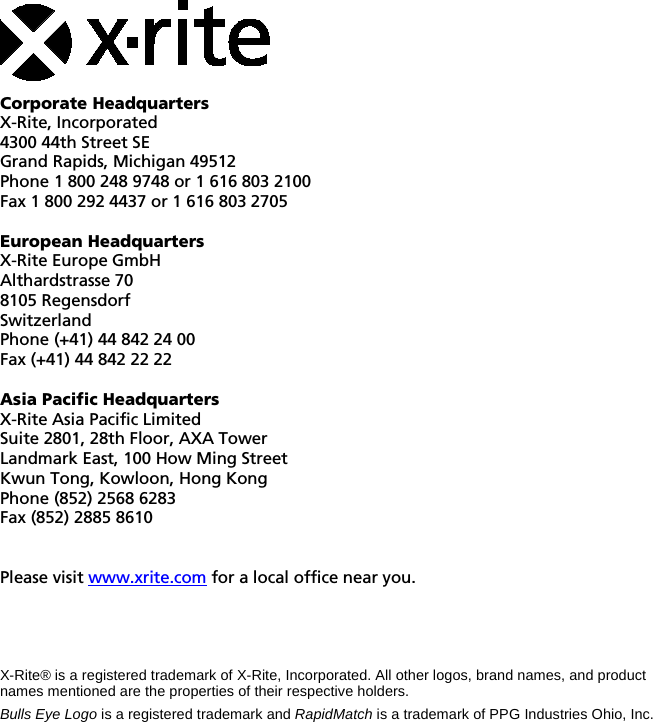     Corporate Headquarters X-Rite, Incorporated 4300 44th Street SE Grand Rapids, Michigan 49512 Phone 1 800 248 9748 or 1 616 803 2100 Fax 1 800 292 4437 or 1 616 803 2705  European Headquarters X-Rite Europe GmbH Althardstrasse 70 8105 Regensdorf Switzerland Phone (+41) 44 842 24 00 Fax (+41) 44 842 22 22  Asia Pacific Headquarters X-Rite Asia Pacific Limited Suite 2801, 28th Floor, AXA Tower Landmark East, 100 How Ming Street Kwun Tong, Kowloon, Hong Kong Phone (852) 2568 6283 Fax (852) 2885 8610   Please visit www.xrite.com for a local office near you.     X-Rite® is a registered trademark of X-Rite, Incorporated. All other logos, brand names, and product names mentioned are the properties of their respective holders. Bulls Eye Logo is a registered trademark and RapidMatch is a trademark of PPG Industries Ohio, Inc. 