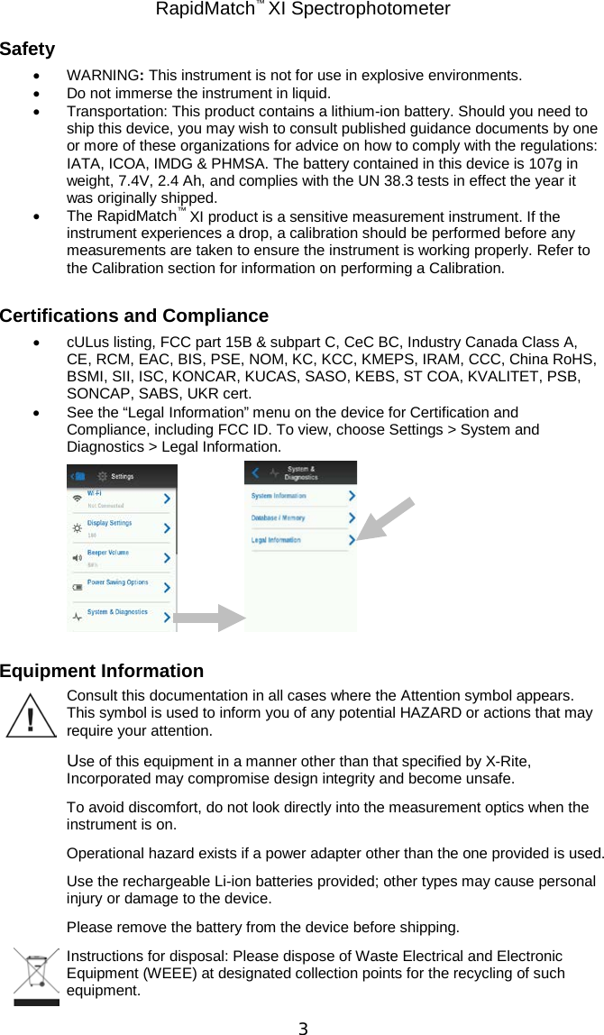 RapidMatch™ XI Spectrophotometer  3 Safety • WARNING: This instrument is not for use in explosive environments. • Do not immerse the instrument in liquid. • Transportation: This product contains a lithium-ion battery. Should you need to ship this device, you may wish to consult published guidance documents by one or more of these organizations for advice on how to comply with the regulations: IATA, ICOA, IMDG &amp; PHMSA. The battery contained in this device is 107g in weight, 7.4V, 2.4 Ah, and complies with the UN 38.3 tests in effect the year it was originally shipped. • The RapidMatch™ XI product is a sensitive measurement instrument. If the instrument experiences a drop, a calibration should be performed before any measurements are taken to ensure the instrument is working properly. Refer to the Calibration section for information on performing a Calibration.  Certifications and Compliance • cULus listing, FCC part 15B &amp; subpart C, CeC BC, Industry Canada Class A, CE, RCM, EAC, BIS, PSE, NOM, KC, KCC, KMEPS, IRAM, CCC, China RoHS, BSMI, SII, ISC, KONCAR, KUCAS, SASO, KEBS, ST COA, KVALITET, PSB, SONCAP, SABS, UKR cert. • See the “Legal Information” menu on the device for Certification and Compliance, including FCC ID. To view, choose Settings &gt; System and Diagnostics &gt; Legal Information.     Equipment Information Consult this documentation in all cases where the Attention symbol appears. This symbol is used to inform you of any potential HAZARD or actions that may require your attention. Use of this equipment in a manner other than that specified by X-Rite, Incorporated may compromise design integrity and become unsafe. To avoid discomfort, do not look directly into the measurement optics when the instrument is on. Operational hazard exists if a power adapter other than the one provided is used. Use the rechargeable Li-ion batteries provided; other types may cause personal injury or damage to the device. Please remove the battery from the device before shipping. Instructions for disposal: Please dispose of Waste Electrical and Electronic Equipment (WEEE) at designated collection points for the recycling of such equipment. 
