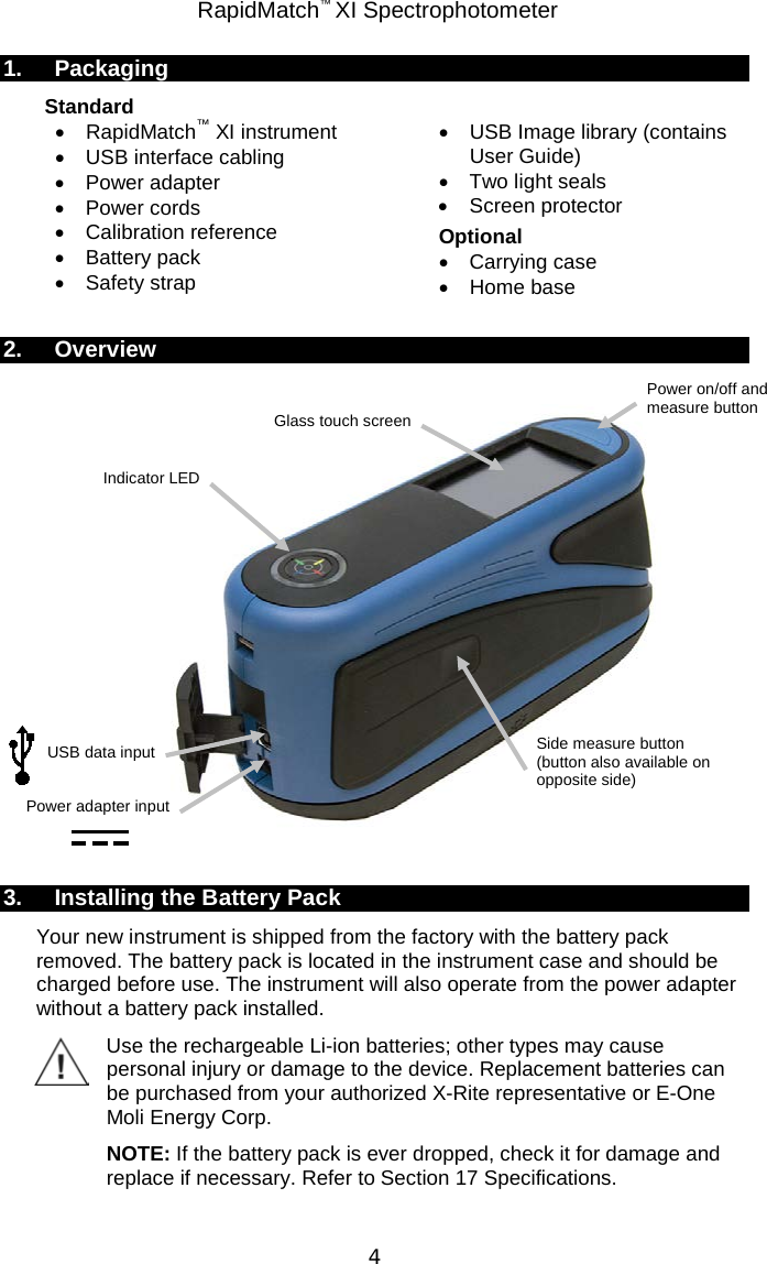  RapidMatch™ XI Spectrophotometer  4 1. Packaging Standard  • RapidMatch™ XI instrument • USB interface cabling • Power adapter • Power cords • Calibration reference • Battery pack • Safety strap •  USB Image library (contains User Guide) • Two light seals • Screen protector Optional • Carrying case • Home base  2. Overview   3. Installing the Battery Pack Your new instrument is shipped from the factory with the battery pack removed. The battery pack is located in the instrument case and should be charged before use. The instrument will also operate from the power adapter without a battery pack installed. Use the rechargeable Li-ion batteries; other types may cause personal injury or damage to the device. Replacement batteries can be purchased from your authorized X-Rite representative or E-One Moli Energy Corp. NOTE: If the battery pack is ever dropped, check it for damage and replace if necessary. Refer to Section 17 Specifications. Power on/off and measure button USB data input  Indicator LED Side measure button (button also available on opposite side) Glass touch screen Power adapter input 