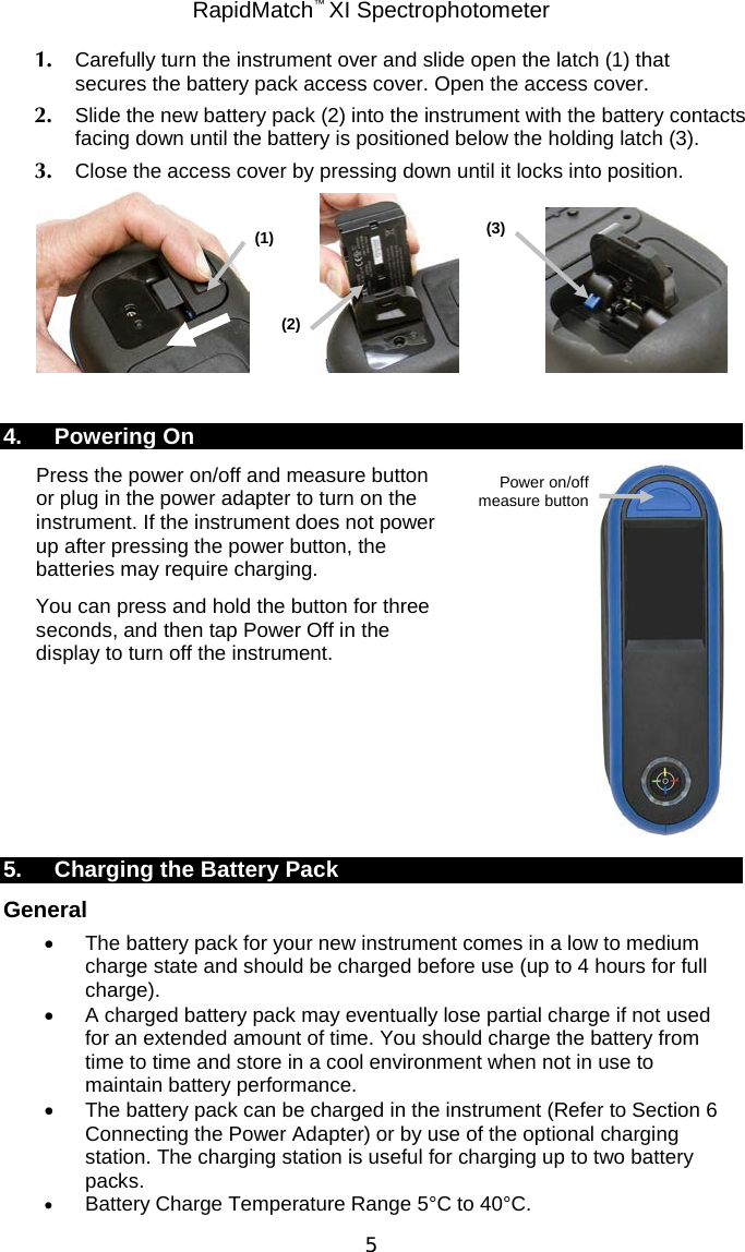 RapidMatch™ XI Spectrophotometer  5 1. Carefully turn the instrument over and slide open the latch (1) that secures the battery pack access cover. Open the access cover. 2. Slide the new battery pack (2) into the instrument with the battery contacts facing down until the battery is positioned below the holding latch (3). 3. Close the access cover by pressing down until it locks into position.       4. Powering On Press the power on/off and measure button or plug in the power adapter to turn on the instrument. If the instrument does not power up after pressing the power button, the batteries may require charging.  You can press and hold the button for three seconds, and then tap Power Off in the display to turn off the instrument.        5. Charging the Battery Pack General • The battery pack for your new instrument comes in a low to medium charge state and should be charged before use (up to 4 hours for full charge). • A charged battery pack may eventually lose partial charge if not used for an extended amount of time. You should charge the battery from time to time and store in a cool environment when not in use to maintain battery performance. • The battery pack can be charged in the instrument (Refer to Section 6 Connecting the Power Adapter) or by use of the optional charging station. The charging station is useful for charging up to two battery packs. • Battery Charge Temperature Range 5°C to 40°C. (1) (2) (3) Power on/off measure button 