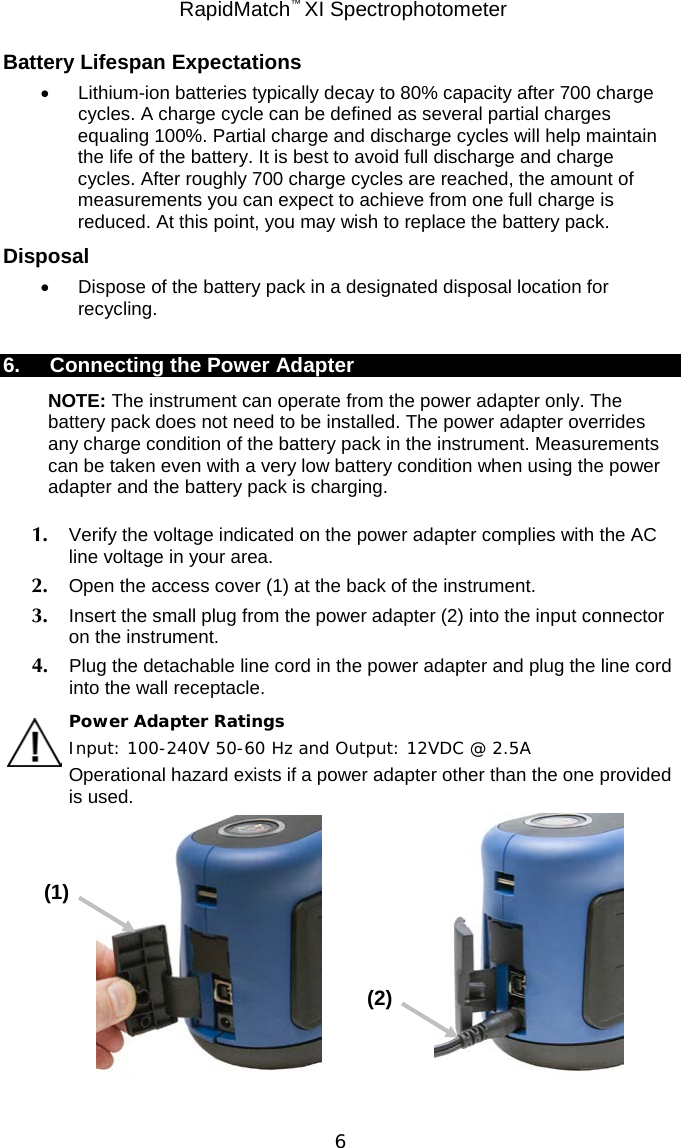  RapidMatch™ XI Spectrophotometer  6 Battery Lifespan Expectations • Lithium-ion batteries typically decay to 80% capacity after 700 charge cycles. A charge cycle can be defined as several partial charges equaling 100%. Partial charge and discharge cycles will help maintain the life of the battery. It is best to avoid full discharge and charge cycles. After roughly 700 charge cycles are reached, the amount of measurements you can expect to achieve from one full charge is reduced. At this point, you may wish to replace the battery pack. Disposal • Dispose of the battery pack in a designated disposal location for recycling.  6. Connecting the Power Adapter NOTE: The instrument can operate from the power adapter only. The battery pack does not need to be installed. The power adapter overrides any charge condition of the battery pack in the instrument. Measurements can be taken even with a very low battery condition when using the power adapter and the battery pack is charging. 1. Verify the voltage indicated on the power adapter complies with the AC line voltage in your area.  2. Open the access cover (1) at the back of the instrument. 3. Insert the small plug from the power adapter (2) into the input connector on the instrument. 4. Plug the detachable line cord in the power adapter and plug the line cord into the wall receptacle. Power Adapter Ratings Input: 100-240V 50-60 Hz and Output: 12VDC @ 2.5A Operational hazard exists if a power adapter other than the one provided is used.                                            (1) (2) 