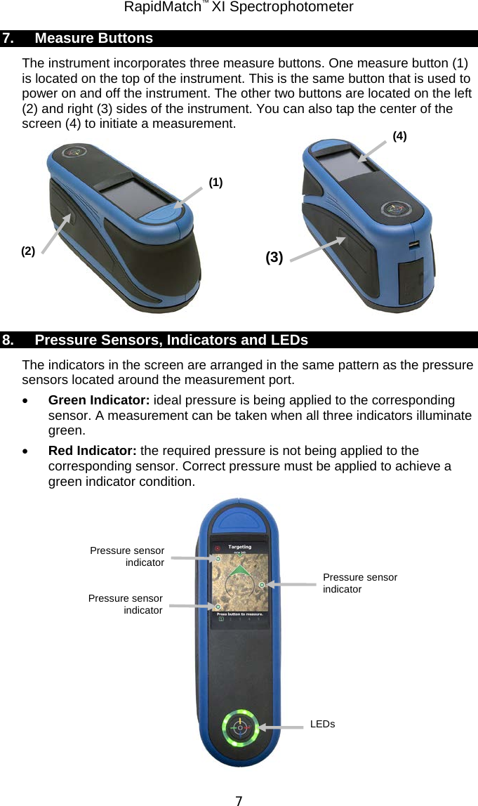 RapidMatch™ XI Spectrophotometer  7 7. Measure Buttons The instrument incorporates three measure buttons. One measure button (1) is located on the top of the instrument. This is the same button that is used to power on and off the instrument. The other two buttons are located on the left (2) and right (3) sides of the instrument. You can also tap the center of the screen (4) to initiate a measurement.    8. Pressure Sensors, Indicators and LEDs The indicators in the screen are arranged in the same pattern as the pressure sensors located around the measurement port. • Green Indicator: ideal pressure is being applied to the corresponding sensor. A measurement can be taken when all three indicators illuminate green. • Red Indicator: the required pressure is not being applied to the corresponding sensor. Correct pressure must be applied to achieve a green indicator condition.  (1) (3) (2) Pressure sensor indicator LEDs Pressure sensor indicator Pressure sensor indicator (4) 