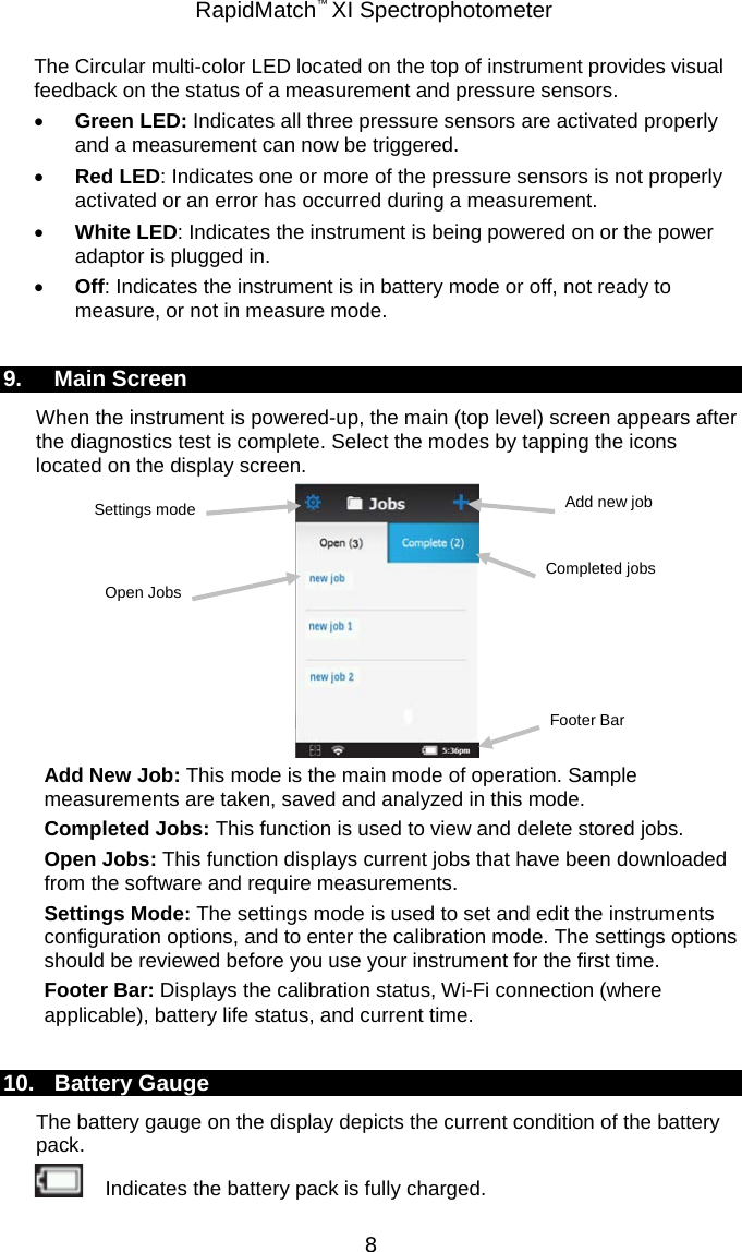  RapidMatch™ XI Spectrophotometer  8 The Circular multi-color LED located on the top of instrument provides visual feedback on the status of a measurement and pressure sensors. • Green LED: Indicates all three pressure sensors are activated properly and a measurement can now be triggered. • Red LED: Indicates one or more of the pressure sensors is not properly activated or an error has occurred during a measurement. • White LED: Indicates the instrument is being powered on or the power adaptor is plugged in. • Off: Indicates the instrument is in battery mode or off, not ready to measure, or not in measure mode.  9. Main Screen When the instrument is powered-up, the main (top level) screen appears after the diagnostics test is complete. Select the modes by tapping the icons located on the display screen.  Add New Job: This mode is the main mode of operation. Sample measurements are taken, saved and analyzed in this mode. Completed Jobs: This function is used to view and delete stored jobs. Open Jobs: This function displays current jobs that have been downloaded from the software and require measurements. Settings Mode: The settings mode is used to set and edit the instruments configuration options, and to enter the calibration mode. The settings options should be reviewed before you use your instrument for the first time. Footer Bar: Displays the calibration status, Wi-Fi connection (where applicable), battery life status, and current time.  10. Battery Gauge The battery gauge on the display depicts the current condition of the battery pack.  Indicates the battery pack is fully charged. Completed jobs Add new job Settings mode Open Jobs Footer Bar 