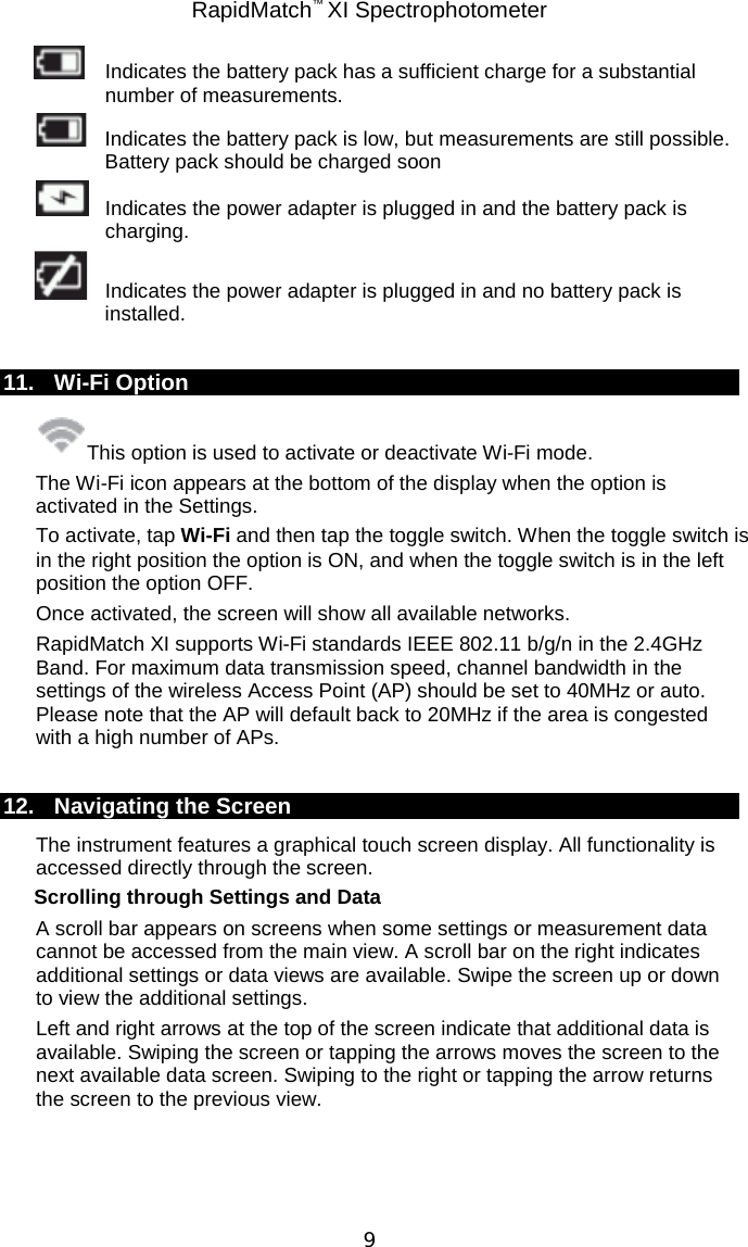 RapidMatch™ XI Spectrophotometer  9    Indicates the battery pack has a sufficient charge for a substantial number of measurements.  Indicates the battery pack is low, but measurements are still possible. Battery pack should be charged soon  Indicates the power adapter is plugged in and the battery pack is charging.  Indicates the power adapter is plugged in and no battery pack is installed.  11. Wi-Fi Option This option is used to activate or deactivate Wi-Fi mode. The Wi-Fi icon appears at the bottom of the display when the option is activated in the Settings. To activate, tap Wi-Fi and then tap the toggle switch. When the toggle switch is in the right position the option is ON, and when the toggle switch is in the left position the option OFF. Once activated, the screen will show all available networks.  RapidMatch XI supports Wi-Fi standards IEEE 802.11 b/g/n in the 2.4GHz Band. For maximum data transmission speed, channel bandwidth in the settings of the wireless Access Point (AP) should be set to 40MHz or auto. Please note that the AP will default back to 20MHz if the area is congested with a high number of APs.  12. Navigating the Screen The instrument features a graphical touch screen display. All functionality is accessed directly through the screen. Scrolling through Settings and Data A scroll bar appears on screens when some settings or measurement data cannot be accessed from the main view. A scroll bar on the right indicates additional settings or data views are available. Swipe the screen up or down to view the additional settings.  Left and right arrows at the top of the screen indicate that additional data is available. Swiping the screen or tapping the arrows moves the screen to the next available data screen. Swiping to the right or tapping the arrow returns the screen to the previous view. 