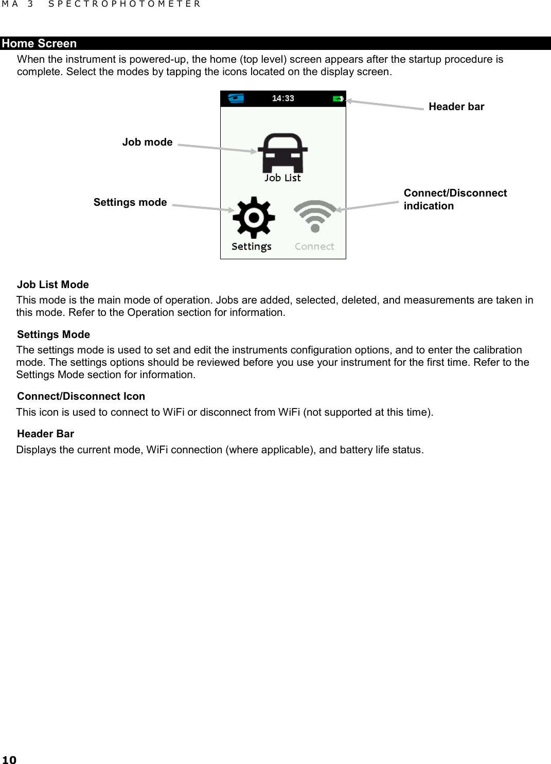 MA 3  SPECTROPHOTOMETER 10 Home Screen When the instrument is powered-up, the home (top level) screen appears after the startup procedure is complete. Select the modes by tapping the icons located on the display screen.  Job List Mode This mode is the main mode of operation. Jobs are added, selected, deleted, and measurements are taken in this mode. Refer to the Operation section for information. Settings Mode The settings mode is used to set and edit the instruments configuration options, and to enter the calibration mode. The settings options should be reviewed before you use your instrument for the first time. Refer to the Settings Mode section for information. Connect/Disconnect Icon This icon is used to connect to WiFi or disconnect from WiFi (not supported at this time). Header Bar Displays the current mode, WiFi connection (where applicable), and battery life status.     Header bar Job mode Settings mode Connect/Disconnect indication 