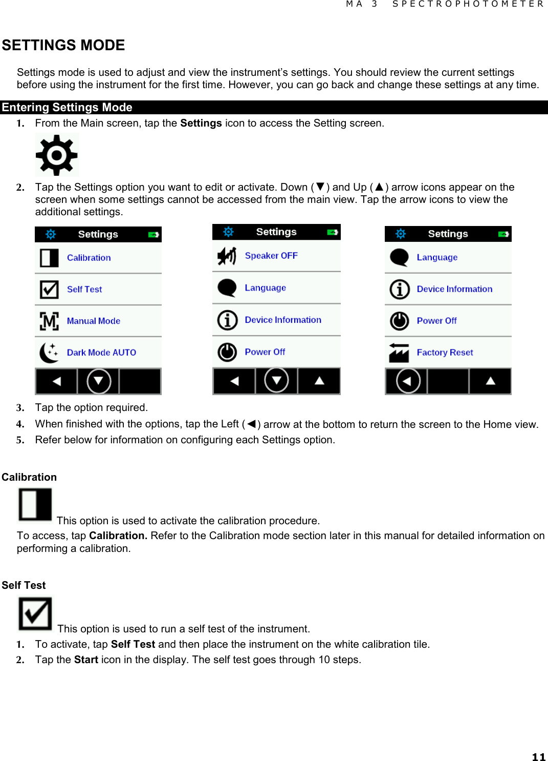 MA 3  SPECTROPHOTOMETER 11 SETTINGS MODE Settings mode is used to adjust and view the instrument’s settings. You should review the current settings before using the instrument for the first time. However, you can go back and change these settings at any time. Entering Settings Mode 1. From the Main screen, tap the Settings icon to access the Setting screen.  2. Tap the Settings option you want to edit or activate. Down (▼) and Up (▲) arrow icons appear on the screen when some settings cannot be accessed from the main view. Tap the arrow icons to view the additional settings.      3. Tap the option required. 4. When finished with the options, tap the Left (◄) arrow at the bottom to return the screen to the Home view. 5. Refer below for information on configuring each Settings option.  Calibration  This option is used to activate the calibration procedure. To access, tap Calibration. Refer to the Calibration mode section later in this manual for detailed information on performing a calibration.  Self Test  This option is used to run a self test of the instrument. 1. To activate, tap Self Test and then place the instrument on the white calibration tile. 2. Tap the Start icon in the display. The self test goes through 10 steps.   