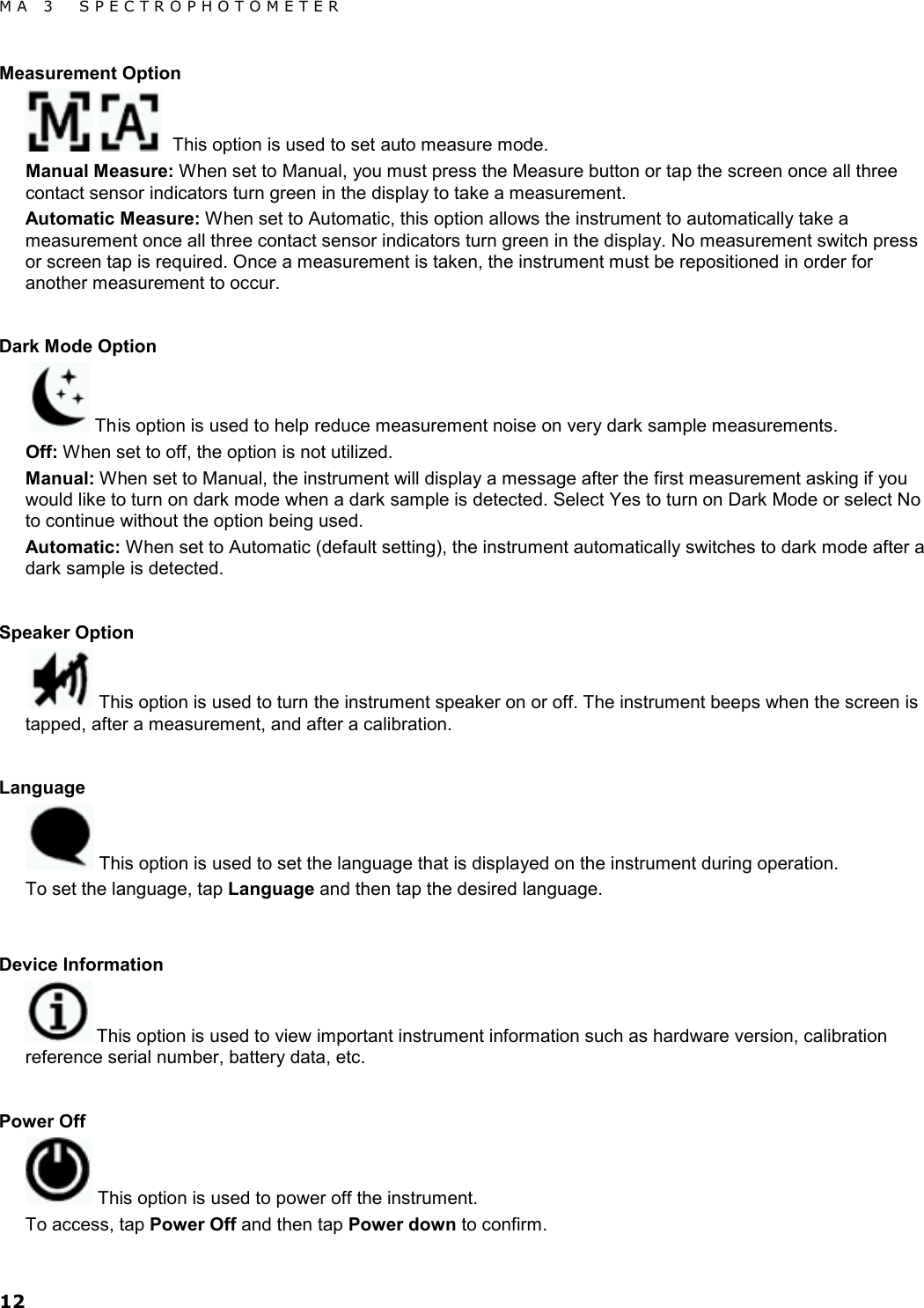 MA 3  SPECTROPHOTOMETER 12 Measurement Option    This option is used to set auto measure mode. Manual Measure: When set to Manual, you must press the Measure button or tap the screen once all three contact sensor indicators turn green in the display to take a measurement. Automatic Measure: When set to Automatic, this option allows the instrument to automatically take a measurement once all three contact sensor indicators turn green in the display. No measurement switch press or screen tap is required. Once a measurement is taken, the instrument must be repositioned in order for another measurement to occur.  Dark Mode Option  This option is used to help reduce measurement noise on very dark sample measurements. Off: When set to off, the option is not utilized. Manual: When set to Manual, the instrument will display a message after the first measurement asking if you would like to turn on dark mode when a dark sample is detected. Select Yes to turn on Dark Mode or select No to continue without the option being used. Automatic: When set to Automatic (default setting), the instrument automatically switches to dark mode after a dark sample is detected.  Speaker Option  This option is used to turn the instrument speaker on or off. The instrument beeps when the screen is tapped, after a measurement, and after a calibration.  Language  This option is used to set the language that is displayed on the instrument during operation. To set the language, tap Language and then tap the desired language.  Device Information  This option is used to view important instrument information such as hardware version, calibration reference serial number, battery data, etc.  Power Off  This option is used to power off the instrument. To access, tap Power Off and then tap Power down to confirm. 