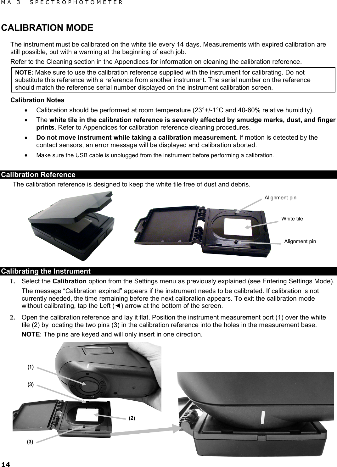 MA 3  SPECTROPHOTOMETER 14 CALIBRATION MODE The instrument must be calibrated on the white tile every 14 days. Measurements with expired calibration are still possible, but with a warning at the beginning of each job. Refer to the Cleaning section in the Appendices for information on cleaning the calibration reference. NOTE: Make sure to use the calibration reference supplied with the instrument for calibrating. Do not substitute this reference with a reference from another instrument. The serial number on the reference should match the reference serial number displayed on the instrument calibration screen. Calibration Notes • Calibration should be performed at room temperature (23°+/-1°C and 40-60% relative humidity). • The white tile in the calibration reference is severely affected by smudge marks, dust, and finger prints. Refer to Appendices for calibration reference cleaning procedures. • Do not move instrument while taking a calibration measurement. If motion is detected by the contact sensors, an error message will be displayed and calibration aborted. • Make sure the USB cable is unplugged from the instrument before performing a calibration. Calibration Reference The calibration reference is designed to keep the white tile free of dust and debris.   Calibrating the Instrument 1. Select the Calibration option from the Settings menu as previously explained (see Entering Settings Mode). The message “Calibration expired” appears if the instrument needs to be calibrated. If calibration is not currently needed, the time remaining before the next calibration appears. To exit the calibration mode without calibrating, tap the Left (◄) arrow at the bottom of the screen. 2. Open the calibration reference and lay it flat. Position the instrument measurement port (1) over the white tile (2) by locating the two pins (3) in the calibration reference into the holes in the measurement base.  NOTE: The pins are keyed and will only insert in one direction.  White tile Alignment pin Alignment pin (1) (3) (3) (2) 