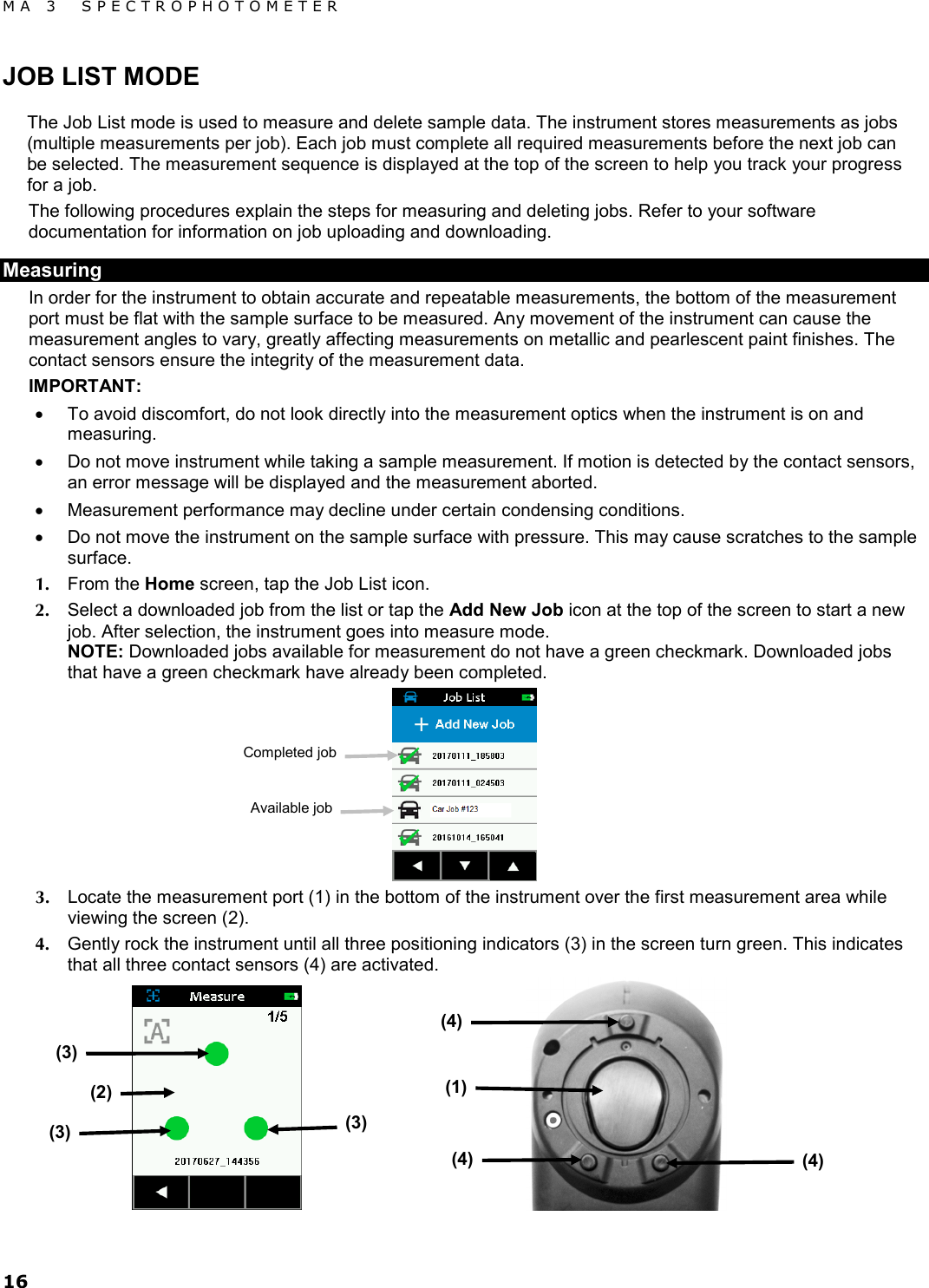 MA 3  SPECTROPHOTOMETER 16 JOB LIST MODE The Job List mode is used to measure and delete sample data. The instrument stores measurements as jobs (multiple measurements per job). Each job must complete all required measurements before the next job can be selected. The measurement sequence is displayed at the top of the screen to help you track your progress for a job.  The following procedures explain the steps for measuring and deleting jobs. Refer to your software documentation for information on job uploading and downloading. Measuring In order for the instrument to obtain accurate and repeatable measurements, the bottom of the measurement port must be flat with the sample surface to be measured. Any movement of the instrument can cause the measurement angles to vary, greatly affecting measurements on metallic and pearlescent paint finishes. The contact sensors ensure the integrity of the measurement data. IMPORTANT: • To avoid discomfort, do not look directly into the measurement optics when the instrument is on and measuring. • Do not move instrument while taking a sample measurement. If motion is detected by the contact sensors, an error message will be displayed and the measurement aborted. • Measurement performance may decline under certain condensing conditions. • Do not move the instrument on the sample surface with pressure. This may cause scratches to the sample surface. 1. From the Home screen, tap the Job List icon. 2. Select a downloaded job from the list or tap the Add New Job icon at the top of the screen to start a new job. After selection, the instrument goes into measure mode. NOTE: Downloaded jobs available for measurement do not have a green checkmark. Downloaded jobs that have a green checkmark have already been completed.   3. Locate the measurement port (1) in the bottom of the instrument over the first measurement area while viewing the screen (2). 4. Gently rock the instrument until all three positioning indicators (3) in the screen turn green. This indicates that all three contact sensors (4) are activated.  (2) Available job Completed job (3) (3) (3) (1) (4) (4) (4) 