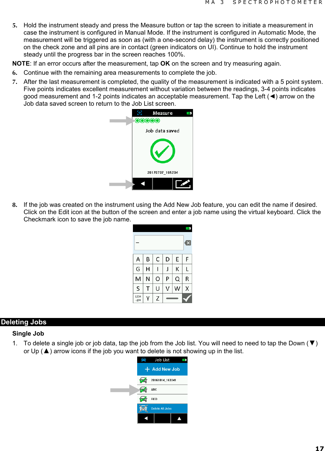 MA 3  SPECTROPHOTOMETER 17 5. Hold the instrument steady and press the Measure button or tap the screen to initiate a measurement in case the instrument is configured in Manual Mode. If the instrument is configured in Automatic Mode, the measurement will be triggered as soon as (with a one-second delay) the instrument is correctly positioned on the check zone and all pins are in contact (green indicators on UI). Continue to hold the instrument steady until the progress bar in the screen reaches 100%. NOTE: If an error occurs after the measurement, tap OK on the screen and try measuring again. 6. Continue with the remaining area measurements to complete the job. 7. After the last measurement is completed, the quality of the measurement is indicated with a 5 point system. Five points indicates excellent measurement without variation between the readings, 3-4 points indicates good measurement and 1-2 points indicates an acceptable measurement. Tap the Left (◄) arrow on the Job data saved screen to return to the Job List screen.   8. If the job was created on the instrument using the Add New Job feature, you can edit the name if desired. Click on the Edit icon at the button of the screen and enter a job name using the virtual keyboard. Click the Checkmark icon to save the job name.   Deleting Jobs  Single Job 1. To delete a single job or job data, tap the job from the Job list. You will need to need to tap the Down (▼) or Up (▲) arrow icons if the job you want to delete is not showing up in the list.   