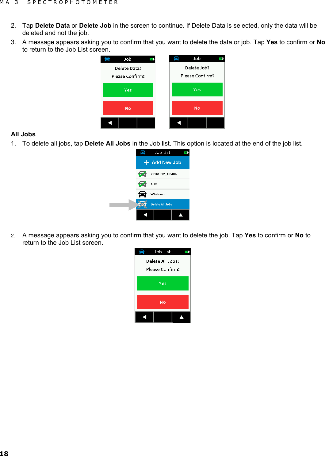 MA 3  SPECTROPHOTOMETER 18 2. Tap Delete Data or Delete Job in the screen to continue. If Delete Data is selected, only the data will be deleted and not the job. 3. A message appears asking you to confirm that you want to delete the data or job. Tap Yes to confirm or No to return to the Job List screen.    All Jobs 1. To delete all jobs, tap Delete All Jobs in the Job list. This option is located at the end of the job list.    2. A message appears asking you to confirm that you want to delete the job. Tap Yes to confirm or No to return to the Job List screen.  