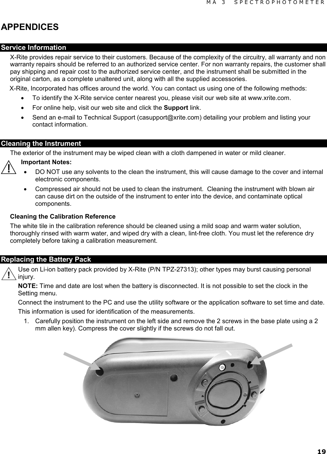 MA 3  SPECTROPHOTOMETER 19 APPENDICES Service Information X-Rite provides repair service to their customers. Because of the complexity of the circuitry, all warranty and non warranty repairs should be referred to an authorized service center. For non warranty repairs, the customer shall pay shipping and repair cost to the authorized service center, and the instrument shall be submitted in the original carton, as a complete unaltered unit, along with all the supplied accessories. X-Rite, Incorporated has offices around the world. You can contact us using one of the following methods: • To identify the X-Rite service center nearest you, please visit our web site at www.xrite.com. • For online help, visit our web site and click the Support link.  • Send an e-mail to Technical Support (casupport@xrite.com) detailing your problem and listing your contact information.   Cleaning the Instrument The exterior of the instrument may be wiped clean with a cloth dampened in water or mild cleaner. Important Notes: • DO NOT use any solvents to the clean the instrument, this will cause damage to the cover and internal electronic components. • Compressed air should not be used to clean the instrument.  Cleaning the instrument with blown air can cause dirt on the outside of the instrument to enter into the device, and contaminate optical components. Cleaning the Calibration Reference The white tile in the calibration reference should be cleaned using a mild soap and warm water solution, thoroughly rinsed with warm water, and wiped dry with a clean, lint-free cloth. You must let the reference dry completely before taking a calibration measurement.  Replacing the Battery Pack Use on Li-ion battery pack provided by X-Rite (P/N TPZ-27313); other types may burst causing personal injury. NOTE: Time and date are lost when the battery is disconnected. It is not possible to set the clock in the Setting menu. Connect the instrument to the PC and use the utility software or the application software to set time and date. This information is used for identification of the measurements. 1. Carefully position the instrument on the left side and remove the 2 screws in the base plate using a 2 mm allen key). Compress the cover slightly if the screws do not fall out.  