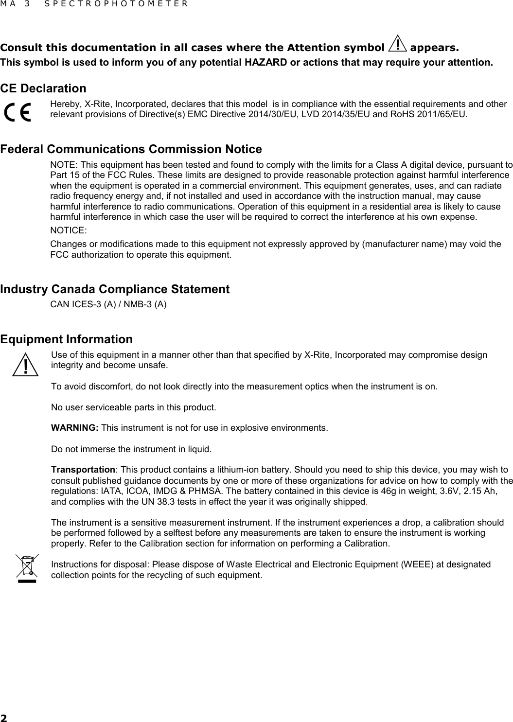 MA 3  SPECTROPHOTOMETER 2 Consult this documentation in all cases where the Attention symbol   appears.  This symbol is used to inform you of any potential HAZARD or actions that may require your attention.  CE Declaration Hereby, X-Rite, Incorporated, declares that this model  is in compliance with the essential requirements and other relevant provisions of Directive(s) EMC Directive 2014/30/EU, LVD 2014/35/EU and RoHS 2011/65/EU.  Federal Communications Commission Notice NOTE: This equipment has been tested and found to comply with the limits for a Class A digital device, pursuant to Part 15 of the FCC Rules. These limits are designed to provide reasonable protection against harmful interference when the equipment is operated in a commercial environment. This equipment generates, uses, and can radiate radio frequency energy and, if not installed and used in accordance with the instruction manual, may cause harmful interference to radio communications. Operation of this equipment in a residential area is likely to cause harmful interference in which case the user will be required to correct the interference at his own expense. NOTICE:  Changes or modifications made to this equipment not expressly approved by (manufacturer name) may void the FCC authorization to operate this equipment.  Industry Canada Compliance Statement CAN ICES-3 (A) / NMB-3 (A)  Equipment Information Use of this equipment in a manner other than that specified by X-Rite, Incorporated may compromise design integrity and become unsafe.  To avoid discomfort, do not look directly into the measurement optics when the instrument is on.  No user serviceable parts in this product.  WARNING: This instrument is not for use in explosive environments.  Do not immerse the instrument in liquid.  Transportation: This product contains a lithium-ion battery. Should you need to ship this device, you may wish to consult published guidance documents by one or more of these organizations for advice on how to comply with the regulations: IATA, ICOA, IMDG &amp; PHMSA. The battery contained in this device is 46g in weight, 3.6V, 2.15 Ah, and complies with the UN 38.3 tests in effect the year it was originally shipped.  The instrument is a sensitive measurement instrument. If the instrument experiences a drop, a calibration should be performed followed by a selftest before any measurements are taken to ensure the instrument is working properly. Refer to the Calibration section for information on performing a Calibration.  Instructions for disposal: Please dispose of Waste Electrical and Electronic Equipment (WEEE) at designated collection points for the recycling of such equipment.           