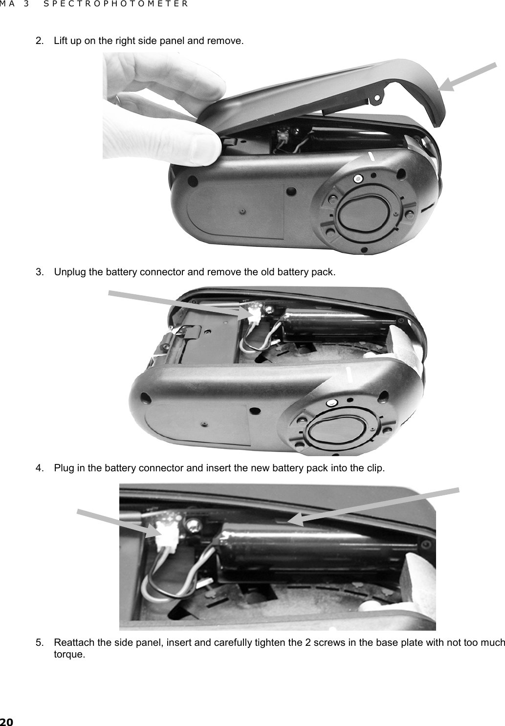 MA 3  SPECTROPHOTOMETER 20 2. Lift up on the right side panel and remove.  3. Unplug the battery connector and remove the old battery pack.  4. Plug in the battery connector and insert the new battery pack into the clip.  5. Reattach the side panel, insert and carefully tighten the 2 screws in the base plate with not too much torque.   