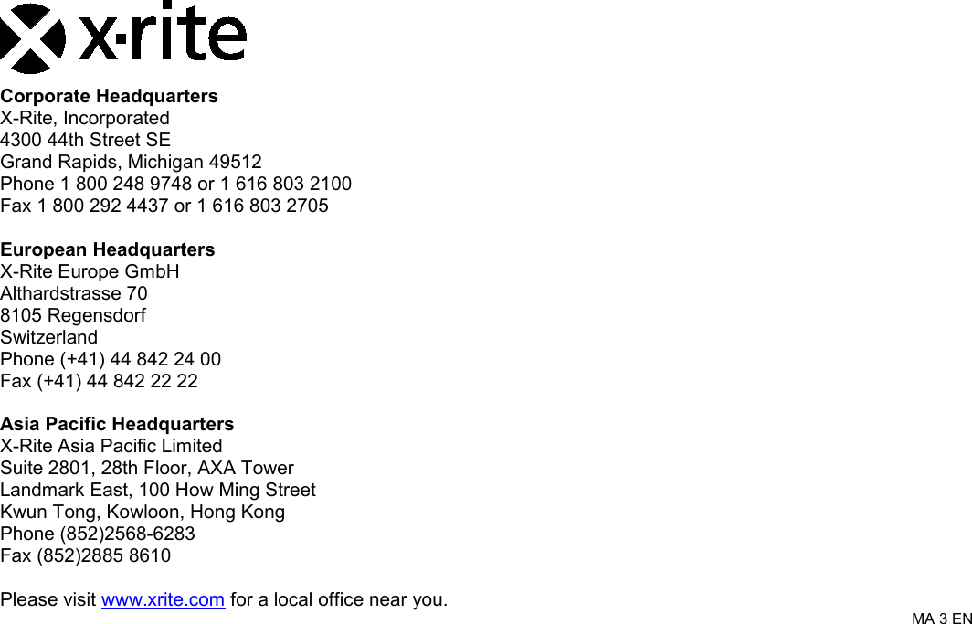     Corporate Headquarters X-Rite, Incorporated 4300 44th Street SE Grand Rapids, Michigan 49512 Phone 1 800 248 9748 or 1 616 803 2100 Fax 1 800 292 4437 or 1 616 803 2705  European Headquarters X-Rite Europe GmbH Althardstrasse 70 8105 Regensdorf Switzerland Phone (+41) 44 842 24 00 Fax (+41) 44 842 22 22  Asia Pacific Headquarters X-Rite Asia Pacific Limited Suite 2801, 28th Floor, AXA Tower Landmark East, 100 How Ming Street Kwun Tong, Kowloon, Hong Kong Phone (852)2568-6283 Fax (852)2885 8610  Please visit www.xrite.com for a local office near you. MA 3 EN 