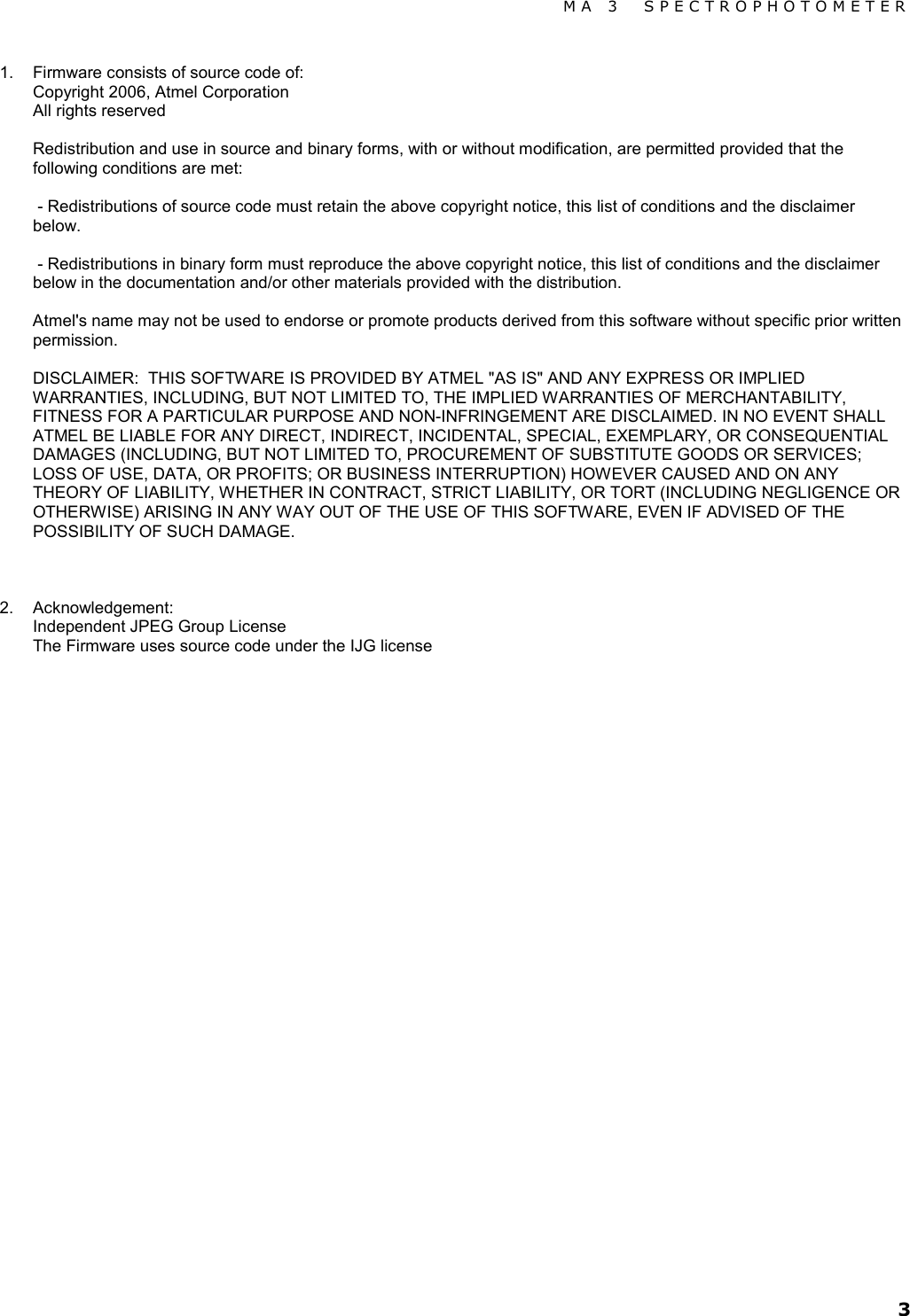 MA 3  SPECTROPHOTOMETER 3 1. Firmware consists of source code of: Copyright 2006, Atmel Corporation All rights reserved  Redistribution and use in source and binary forms, with or without modification, are permitted provided that the following conditions are met:   - Redistributions of source code must retain the above copyright notice, this list of conditions and the disclaimer below.   - Redistributions in binary form must reproduce the above copyright notice, this list of conditions and the disclaimer below in the documentation and/or other materials provided with the distribution.   Atmel&apos;s name may not be used to endorse or promote products derived from this software without specific prior written permission.    DISCLAIMER:  THIS SOFTWARE IS PROVIDED BY ATMEL &quot;AS IS&quot; AND ANY EXPRESS OR IMPLIED WARRANTIES, INCLUDING, BUT NOT LIMITED TO, THE IMPLIED WARRANTIES OF MERCHANTABILITY, FITNESS FOR A PARTICULAR PURPOSE AND NON-INFRINGEMENT ARE DISCLAIMED. IN NO EVENT SHALL ATMEL BE LIABLE FOR ANY DIRECT, INDIRECT, INCIDENTAL, SPECIAL, EXEMPLARY, OR CONSEQUENTIAL DAMAGES (INCLUDING, BUT NOT LIMITED TO, PROCUREMENT OF SUBSTITUTE GOODS OR SERVICES; LOSS OF USE, DATA, OR PROFITS; OR BUSINESS INTERRUPTION) HOWEVER CAUSED AND ON ANY THEORY OF LIABILITY, WHETHER IN CONTRACT, STRICT LIABILITY, OR TORT (INCLUDING NEGLIGENCE OR OTHERWISE) ARISING IN ANY WAY OUT OF THE USE OF THIS SOFTWARE, EVEN IF ADVISED OF THE POSSIBILITY OF SUCH DAMAGE.    2. Acknowledgement: Independent JPEG Group License The Firmware uses source code under the IJG license                              