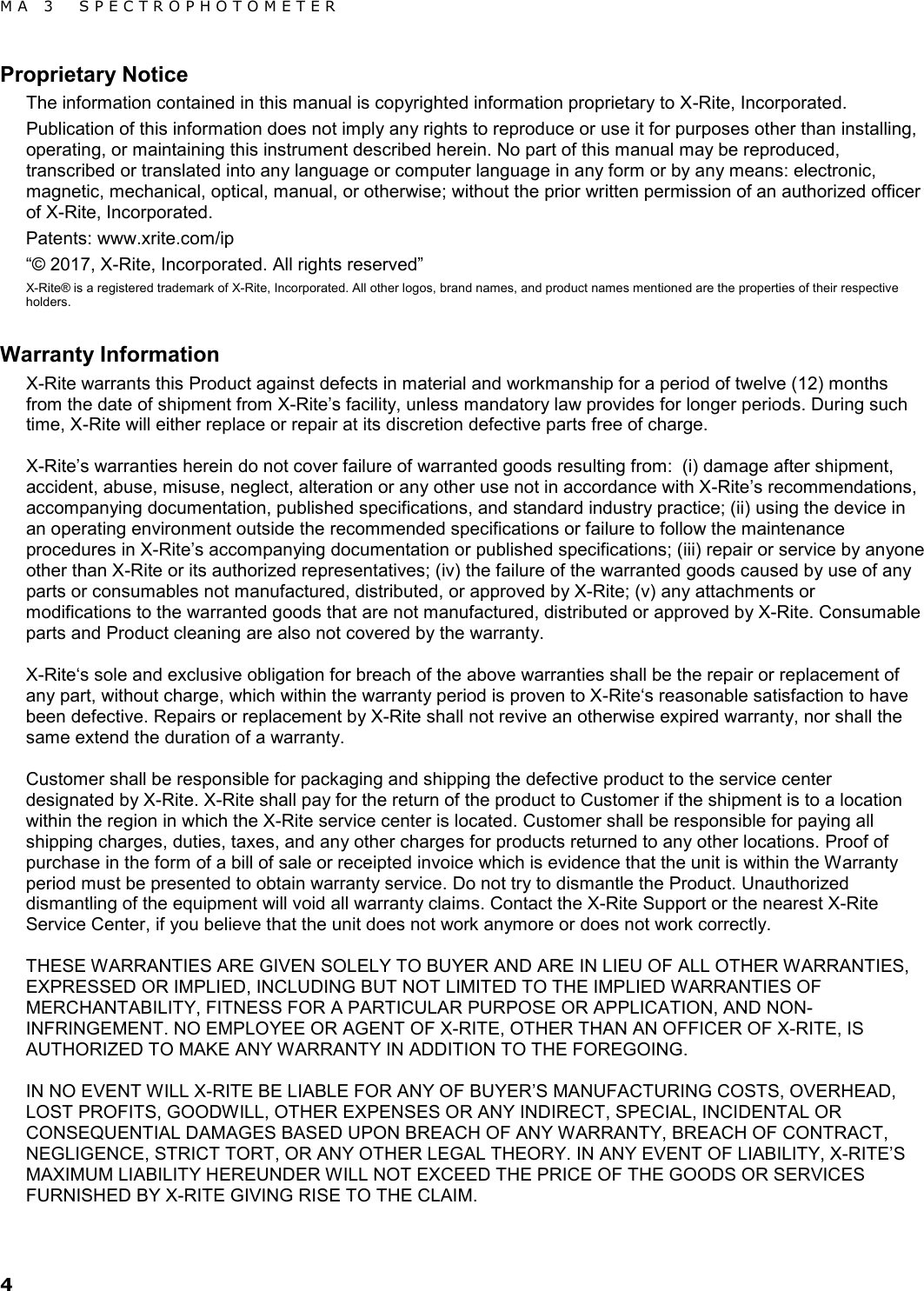 MA 3  SPECTROPHOTOMETER 4 Proprietary Notice The information contained in this manual is copyrighted information proprietary to X-Rite, Incorporated.  Publication of this information does not imply any rights to reproduce or use it for purposes other than installing, operating, or maintaining this instrument described herein. No part of this manual may be reproduced, transcribed or translated into any language or computer language in any form or by any means: electronic, magnetic, mechanical, optical, manual, or otherwise; without the prior written permission of an authorized officer of X-Rite, Incorporated. Patents: www.xrite.com/ip “© 2017, X-Rite, Incorporated. All rights reserved” X-Rite® is a registered trademark of X-Rite, Incorporated. All other logos, brand names, and product names mentioned are the properties of their respective holders. Warranty Information X-Rite warrants this Product against defects in material and workmanship for a period of twelve (12) months from the date of shipment from X-Rite’s facility, unless mandatory law provides for longer periods. During such time, X-Rite will either replace or repair at its discretion defective parts free of charge.    X-Rite’s warranties herein do not cover failure of warranted goods resulting from:  (i) damage after shipment, accident, abuse, misuse, neglect, alteration or any other use not in accordance with X-Rite’s recommendations, accompanying documentation, published specifications, and standard industry practice; (ii) using the device in an operating environment outside the recommended specifications or failure to follow the maintenance procedures in X-Rite’s accompanying documentation or published specifications; (iii) repair or service by anyone other than X-Rite or its authorized representatives; (iv) the failure of the warranted goods caused by use of any parts or consumables not manufactured, distributed, or approved by X-Rite; (v) any attachments or modifications to the warranted goods that are not manufactured, distributed or approved by X-Rite. Consumable parts and Product cleaning are also not covered by the warranty.  X-Rite‘s sole and exclusive obligation for breach of the above warranties shall be the repair or replacement of any part, without charge, which within the warranty period is proven to X-Rite‘s reasonable satisfaction to have been defective. Repairs or replacement by X-Rite shall not revive an otherwise expired warranty, nor shall the same extend the duration of a warranty.   Customer shall be responsible for packaging and shipping the defective product to the service center designated by X-Rite. X-Rite shall pay for the return of the product to Customer if the shipment is to a location within the region in which the X-Rite service center is located. Customer shall be responsible for paying all shipping charges, duties, taxes, and any other charges for products returned to any other locations. Proof of purchase in the form of a bill of sale or receipted invoice which is evidence that the unit is within the Warranty period must be presented to obtain warranty service. Do not try to dismantle the Product. Unauthorized dismantling of the equipment will void all warranty claims. Contact the X-Rite Support or the nearest X-Rite Service Center, if you believe that the unit does not work anymore or does not work correctly.    THESE WARRANTIES ARE GIVEN SOLELY TO BUYER AND ARE IN LIEU OF ALL OTHER WARRANTIES, EXPRESSED OR IMPLIED, INCLUDING BUT NOT LIMITED TO THE IMPLIED WARRANTIES OF MERCHANTABILITY, FITNESS FOR A PARTICULAR PURPOSE OR APPLICATION, AND NON-INFRINGEMENT. NO EMPLOYEE OR AGENT OF X-RITE, OTHER THAN AN OFFICER OF X-RITE, IS AUTHORIZED TO MAKE ANY WARRANTY IN ADDITION TO THE FOREGOING.  IN NO EVENT WILL X-RITE BE LIABLE FOR ANY OF BUYER’S MANUFACTURING COSTS, OVERHEAD, LOST PROFITS, GOODWILL, OTHER EXPENSES OR ANY INDIRECT, SPECIAL, INCIDENTAL OR CONSEQUENTIAL DAMAGES BASED UPON BREACH OF ANY WARRANTY, BREACH OF CONTRACT, NEGLIGENCE, STRICT TORT, OR ANY OTHER LEGAL THEORY. IN ANY EVENT OF LIABILITY, X-RITE’S MAXIMUM LIABILITY HEREUNDER WILL NOT EXCEED THE PRICE OF THE GOODS OR SERVICES FURNISHED BY X-RITE GIVING RISE TO THE CLAIM. 