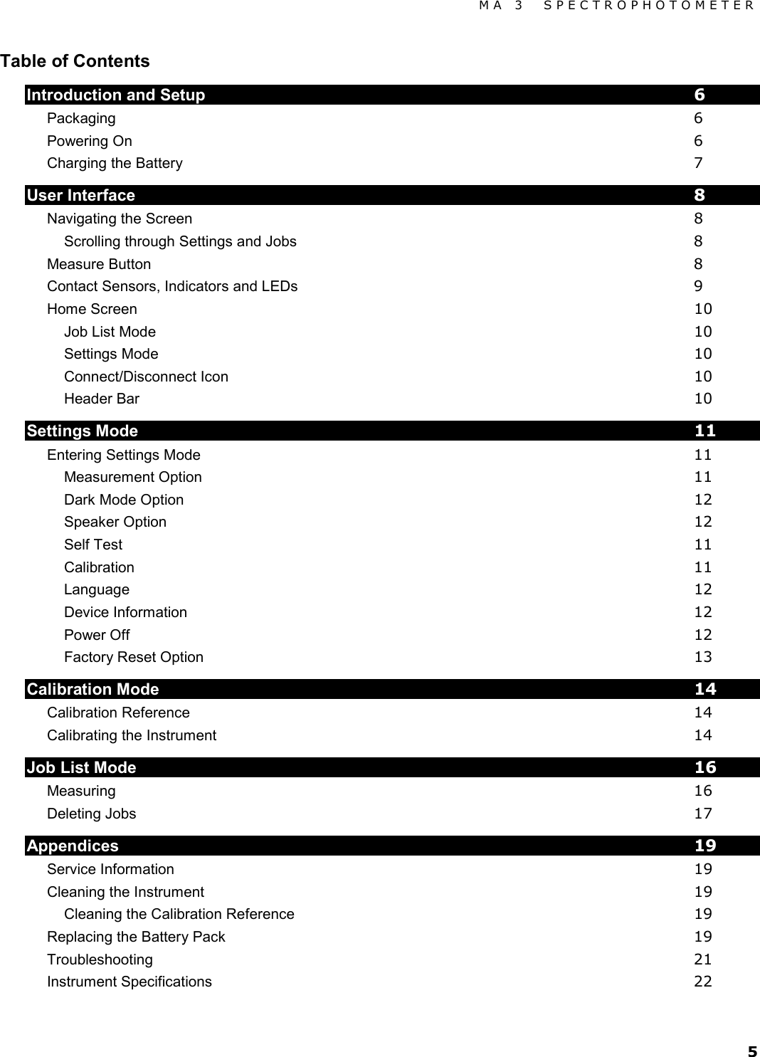 MA 3  SPECTROPHOTOMETER 5 Table of Contents Introduction and Setup  6 Packaging  6 Powering On  6 Charging the Battery  7 User Interface  8 Navigating the Screen  8 Scrolling through Settings and Jobs  8 Measure Button  8 Contact Sensors, Indicators and LEDs  9 Home Screen 10 Job List Mode 10 Settings Mode 10 Connect/Disconnect Icon 10 Header Bar 10 Settings Mode 11 Entering Settings Mode 11 Measurement Option 11 Dark Mode Option 12 Speaker Option 12 Self Test 11 Calibration 11 Language 12 Device Information 12 Power Off 12 Factory Reset Option 13 Calibration Mode 14 Calibration Reference 14 Calibrating the Instrument 14 Job List Mode 16 Measuring 16 Deleting Jobs 17 Appendices 19 Service Information 19 Cleaning the Instrument 19 Cleaning the Calibration Reference 19 Replacing the Battery Pack 19 Troubleshooting 21 Instrument Specifications 22 