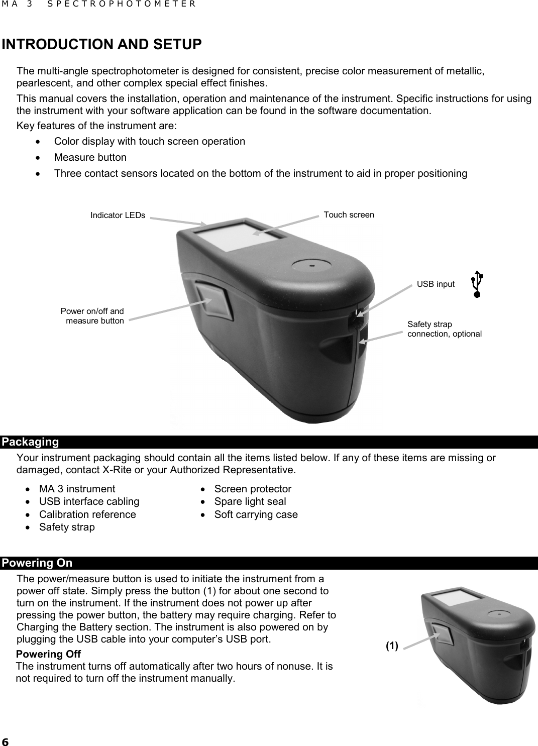MA 3  SPECTROPHOTOMETER 6 INTRODUCTION AND SETUP The multi-angle spectrophotometer is designed for consistent, precise color measurement of metallic, pearlescent, and other complex special effect finishes.  This manual covers the installation, operation and maintenance of the instrument. Specific instructions for using the instrument with your software application can be found in the software documentation. Key features of the instrument are: • Color display with touch screen operation • Measure button • Three contact sensors located on the bottom of the instrument to aid in proper positioning   Packaging  Your instrument packaging should contain all the items listed below. If any of these items are missing or damaged, contact X-Rite or your Authorized Representative. • MA 3 instrument • USB interface cabling • Calibration reference • Safety strap • Screen protector • Spare light seal • Soft carrying case  Powering On The power/measure button is used to initiate the instrument from a power off state. Simply press the button (1) for about one second to turn on the instrument. If the instrument does not power up after pressing the power button, the battery may require charging. Refer to Charging the Battery section. The instrument is also powered on by plugging the USB cable into your computer’s USB port. Powering Off The instrument turns off automatically after two hours of nonuse. It is not required to turn off the instrument manually.  Touch screen  Indicator LEDs Power on/off and measure button (1) Safety strap connection, optional USB input 