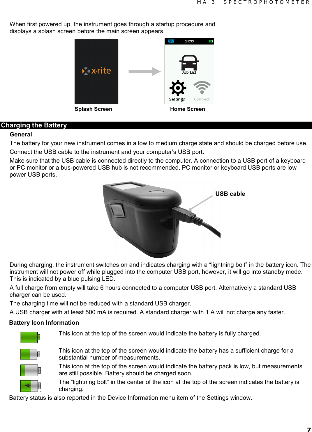 MA 3  SPECTROPHOTOMETER 7 When first powered up, the instrument goes through a startup procedure and displays a splash screen before the main screen appears.       Splash Screen Home Screen  Charging the Battery General The battery for your new instrument comes in a low to medium charge state and should be charged before use.  Connect the USB cable to the instrument and your computer’s USB port.  Make sure that the USB cable is connected directly to the computer. A connection to a USB port of a keyboard or PC monitor or a bus-powered USB hub is not recommended. PC monitor or keyboard USB ports are low power USB ports.  During charging, the instrument switches on and indicates charging with a “lightning bolt” in the battery icon. The instrument will not power off while plugged into the computer USB port, however, it will go into standby mode. This is indicated by a blue pulsing LED. A full charge from empty will take 6 hours connected to a computer USB port. Alternatively a standard USB charger can be used. The charging time will not be reduced with a standard USB charger. A USB charger with at least 500 mA is required. A standard charger with 1 A will not charge any faster. Battery Icon Information  This icon at the top of the screen would indicate the battery is fully charged.  This icon at the top of the screen would indicate the battery has a sufficient charge for a substantial number of measurements.  This icon at the top of the screen would indicate the battery pack is low, but measurements are still possible. Battery should be charged soon.  The “lightning bolt” in the center of the icon at the top of the screen indicates the battery is charging. Battery status is also reported in the Device Information menu item of the Settings window. USB cable 