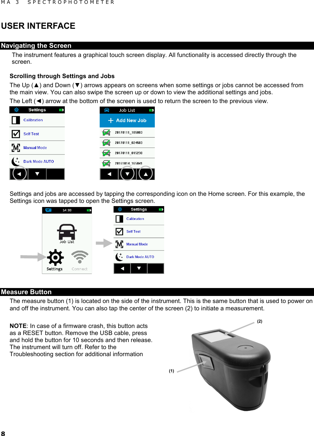 MA 3  SPECTROPHOTOMETER 8 USER INTERFACE Navigating the Screen The instrument features a graphical touch screen display. All functionality is accessed directly through the screen. Scrolling through Settings and Jobs The Up (▲) and Down (▼) arrows appears on screens when some settings or jobs cannot be accessed from the main view. You can also swipe the screen up or down to view the additional settings and jobs. The Left (◄) arrow at the bottom of the screen is used to return the screen to the previous view.     Settings and jobs are accessed by tapping the corresponding icon on the Home screen. For this example, the Settings icon was tapped to open the Settings screen.      Measure Button The measure button (1) is located on the side of the instrument. This is the same button that is used to power on and off the instrument. You can also tap the center of the screen (2) to initiate a measurement.  NOTE: In case of a firmware crash, this button acts as a RESET button. Remove the USB cable, press and hold the button for 10 seconds and then release. The instrument will turn off. Refer to the Troubleshooting section for additional information      (1) (2) 