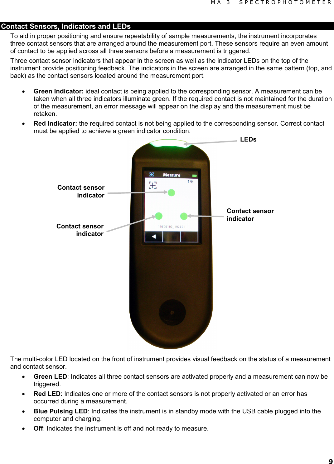 MA 3  SPECTROPHOTOMETER 9 Contact Sensors, Indicators and LEDs To aid in proper positioning and ensure repeatability of sample measurements, the instrument incorporates three contact sensors that are arranged around the measurement port. These sensors require an even amount of contact to be applied across all three sensors before a measurement is triggered. Three contact sensor indicators that appear in the screen as well as the indicator LEDs on the top of the instrument provide positioning feedback. The indicators in the screen are arranged in the same pattern (top, and back) as the contact sensors located around the measurement port.  • Green Indicator: ideal contact is being applied to the corresponding sensor. A measurement can be taken when all three indicators illuminate green. If the required contact is not maintained for the duration of the measurement, an error message will appear on the display and the measurement must be retaken. • Red Indicator: the required contact is not being applied to the corresponding sensor. Correct contact must be applied to achieve a green indicator condition.  The multi-color LED located on the front of instrument provides visual feedback on the status of a measurement and contact sensor. • Green LED: Indicates all three contact sensors are activated properly and a measurement can now be triggered. • Red LED: Indicates one or more of the contact sensors is not properly activated or an error has occurred during a measurement. • Blue Pulsing LED: Indicates the instrument is in standby mode with the USB cable plugged into the computer and charging. • Off: Indicates the instrument is off and not ready to measure.  LEDs Contact sensor indicator Contact sensor indicator Contact sensor indicator 