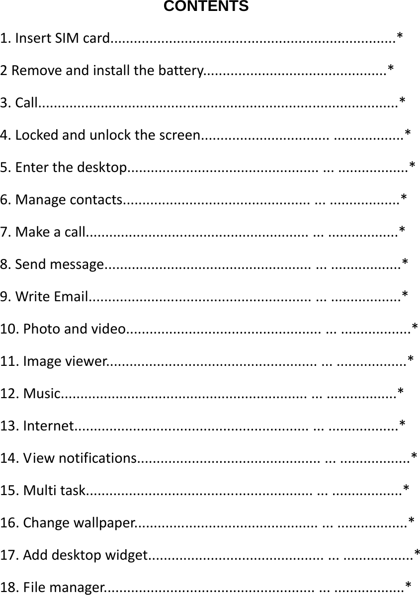                      CONTENTS 1.InsertSIMcard.........................................................................*2Removeandinstallthebattery...............................................*3.Call............................................................................................*4.Lockedandunlockthescreen...................................................*5.Enterthedesktop......................................................................*6.Managecontacts.....................................................................*7.Makeacall..............................................................................*8.Sendmessage..........................................................................*9.WriteEmail..............................................................................*10.Photoandvideo.......................................................................*11.Imageviewer...........................................................................*12.Music....................................................................................*13.Internet.................................................................................*14.Viewnotifications....................................................................*15.Multitask...............................................................................*16.Changewallpaper....................................................................*17.Adddesktopwidget..................................................................*18.Filemanager...........................................................................*