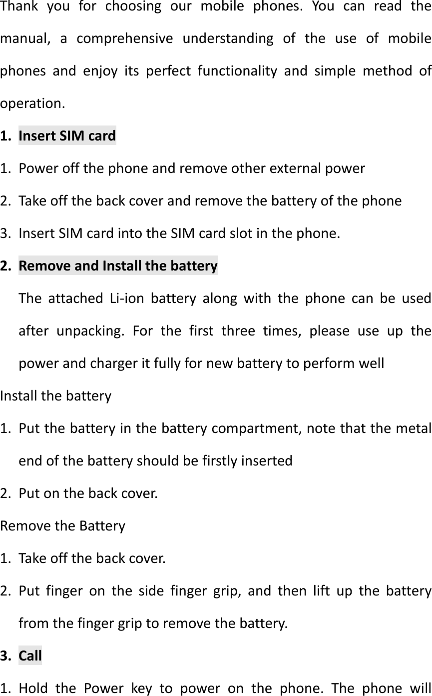 Thankyouforchoosingourmobilephones.Youcanreadthemanual,acomprehensiveunderstandingoftheuseofmobilephonesandenjoyitsperfectfunctionalityandsimplemethodofoperation.1. InsertSIMcard1. Poweroffthephoneandremoveotherexternalpower2. Takeoffthebackcoverandremovethebatteryofthephone3. InsertSIMcardintotheSIMcardslotinthephone.2. RemoveandInstallthebatteryTheattachedLi‐ionbatteryalongwiththephonecanbeusedafterunpacking.Forthefirstthreetimes,pleaseuseupthepowerandchargeritfullyfornewbatterytoperformwellInstallthebattery1. Putthebatteryinthebatterycompartment,notethatthemetalendofthebatteryshouldbefirstlyinserted2. Putonthebackcover.RemovetheBattery1. Takeoffthebackcover.2. Putfingeronthesidefingergrip,andthenliftupthebatteryfromthefingergriptoremovethebattery.3. Call1. HoldthePowerkeytopoweronthephone.Thephonewill