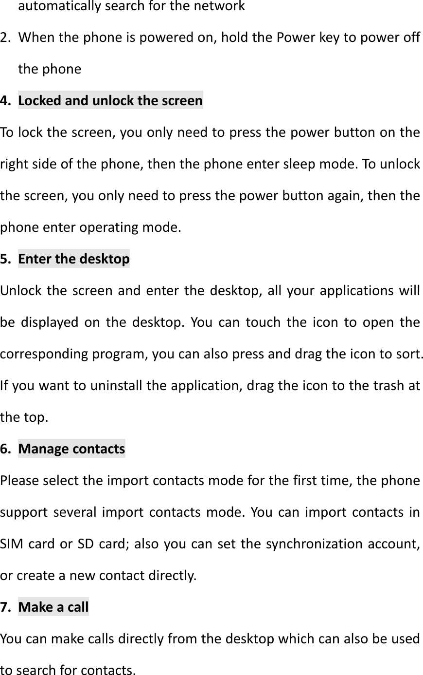 automaticallysearchforthenetwork2. Whenthephoneispoweredon,holdthePowerkeytopoweroffthephone4. LockedandunlockthescreenTolockthescreen,youonlyneedtopressthepowerbuttonontherightsideofthephone,thenthephoneentersleepmode.Tounlockthescreen,youonlyneedtopressthepowerbuttonagain,thenthephoneenteroperatingmode.5. EnterthedesktopUnlockthescreenandenterthedesktop,allyourapplicationswillbedisplayedonthedesktop.Youcantouchtheicontoopenthecorrespondingprogram,youcanalsopressanddragtheicontosort.Ifyouwanttouninstalltheapplication,dragtheicontothetrashatthetop.6. ManagecontactsPleaseselecttheimportcontactsmodeforthefirsttime,thephonesupportseveralimportcontactsmode.YoucanimportcontactsinSIMcardorSDcard;alsoyoucansetthesynchronizationaccount,orcreateanewcontactdirectly.7. MakeacallYoucanmakecallsdirectlyfromthedesktopwhichcanalsobeusedtosearchforcontacts.