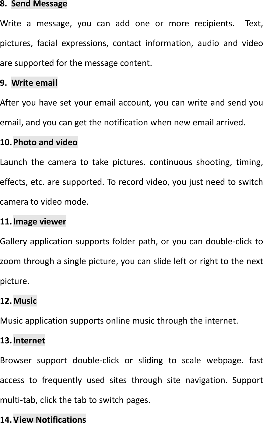 8. SendMessageWriteamessage,youcanaddoneormorerecipients.Text,pictures,facialexpressions,contactinformation,audioandvideoaresupportedforthemessagecontent.9. WriteemailAfteryouhavesetyouremailaccount,youcanwriteandsendyouemail,andyoucangetthenotificationwhennewemailarrived.10. PhotoandvideoLaunchthecameratotakepictures.continuousshooting,timing,effects,etc.aresupported.Torecordvideo,youjustneedtoswitchcameratovideomode.11. ImageviewerGalleryapplicationsupportsfolderpath,oryoucandouble‐clicktozoomthroughasinglepicture,youcanslideleftorrighttothenextpicture.12. MusicMusicapplicationsupportsonlinemusicthroughtheinternet.13. InternetBrowsersupportdouble‐clickorslidingtoscalewebpage.fastaccesstofrequentlyusedsitesthroughsitenavigation.Supportmulti‐tab,clickthetabtoswitchpages.14. ViewNotifications