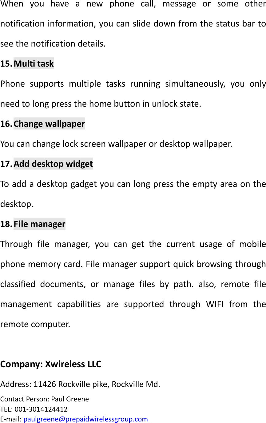 Whenyouhaveanewphonecall,messageorsomeothernotificationinformation,youcanslidedownfromthestatusbartoseethenotificationdetails.15. MultitaskPhonesupportsmultipletasksrunningsimultaneously,youonlyneedtolongpressthehomebuttoninunlockstate.16. ChangewallpaperYoucanchangelockscreenwallpaperordesktopwallpaper.17. AdddesktopwidgetToaddadesktopgadgetyoucanlongpresstheemptyareaonthedesktop.18. FilemanagerThroughfilemanager,youcangetthecurrentusageofmobilephonememorycard.Filemanagersupportquickbrowsingthroughclassifieddocuments,ormanagefilesbypath.also,remotefilemanagementcapabilitiesaresupportedthroughWIFIfromtheremotecomputer.Company:XwirelessLLCAddress:11426Rockvillepike,RockvilleMd.ContactPerson:PaulGreeneTEL:001‐3014124412E‐mail:paulgreene@prepaidwirelessgroup.com