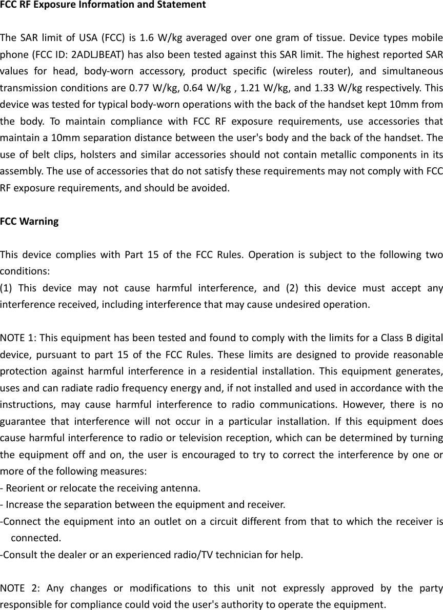 FCCRFExposureInformationandStatementTheSARlimitofUSA(FCC)is1.6W/kgaveragedoveronegramoftissue.Devicetypesmobilephone(FCCID:2ADLJBEAT)hasalsobeentestedagainstthisSARlimit.ThehighestreportedSARvaluesforhead,body‐wornaccessory,productspecific(wirelessrouter),andsimultaneoustransmissionconditionsare0.77W/kg,0.64W/kg,1.21W/kg,and1.33W/kgrespectively.Thisdevicewastestedfortypicalbody‐wornoperationswiththebackofthehandsetkept10mmfromthebody.To maintaincompliancewithFCCRFexposurerequirements,useaccessoriesthatmaintaina10mmseparationdistancebetweentheuser&apos;sbodyandthebackofthehandset.Theuseofbeltclips,holstersandsimilaraccessoriesshouldnotcontainmetalliccomponentsinitsassembly.TheuseofaccessoriesthatdonotsatisfytheserequirementsmaynotcomplywithFCCRFexposurerequirements,andshouldbeavoided.FCCWarningThisdevicecomplieswithPart15oftheFCCRules.Operationissubjecttothefollowingtwoconditions:(1)Thisdevicemaynotcauseharmfulinterference,and(2)thisdevicemustacceptanyinterferencereceived,includinginterferencethatmaycauseundesiredoperation.NOTE1:ThisequipmenthasbeentestedandfoundtocomplywiththelimitsforaClassBdigitaldevice,pursuanttopart15oftheFCCRules.Theselimitsaredesignedtoprovidereasonableprotectionagainstharmfulinterferenceinaresidentialinstallation.Thisequipmentgenerates,usesandcanradiateradiofrequencyenergyand,ifnotinstalledandusedinaccordancewiththeinstructions,maycauseharmfulinterferencetoradiocommunications.However,thereisnoguaranteethatinterferencewillnotoccurinaparticularinstallation.Ifthisequipmentdoescauseharmfulinterferencetoradioortelevisionreception,whichcanbedeterminedbyturningtheequipmentoffandon,theuserisencouragedtotrytocorrecttheinterferencebyoneormoreofthefollowingmeasures:‐Reorientorrelocatethereceivingantenna.‐Increasetheseparationbetweentheequipmentandreceiver.‐Connecttheequipmentintoanoutletonacircuitdifferentfromthattowhichthereceiverisconnected.‐Consultthedealeroranexperiencedradio/TVtechnicianforhelp.NOTE2:Anychangesormodificationstothisunitnotexpresslyapprovedbythepartyresponsibleforcompliancecouldvoidtheuser&apos;sauthoritytooperatetheequipment.