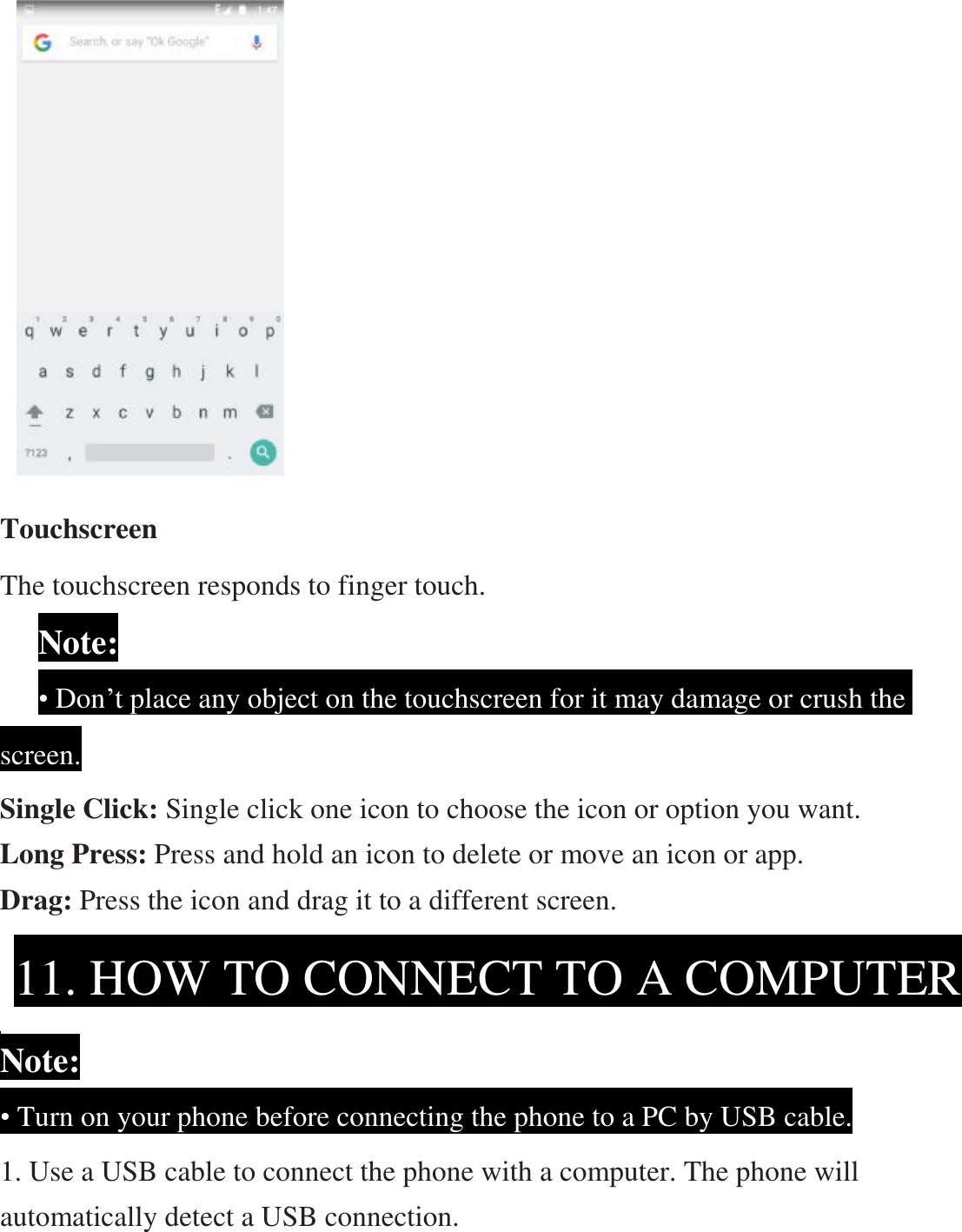                   Touchscreen The touchscreen responds to finger touch.       Note:     • Don’t place any object on the touchscreen for it may damage or crush the screen. Single Click: Single click one icon to choose the icon or option you want. Long Press: Press and hold an icon to delete or move an icon or app.   Drag: Press the icon and drag it to a different screen.     Note: • Turn on your phone before connecting the phone to a PC by USB cable. 1. Use a USB cable to connect the phone with a computer. The phone will automatically detect a USB connection.   11. HOW TO CONNECT TO A COMPUTER 