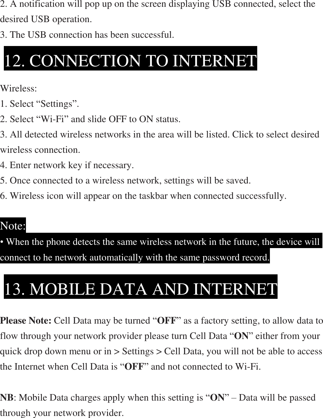 2. A notification will pop up on the screen displaying USB connected, select the desired USB operation. 3. The USB connection has been successful.     Wireless: 1. Select “Settings”. 2. Select “Wi-Fi” and slide OFF to ON status. 3. All detected wireless networks in the area will be listed. Click to select desired  wireless connection. 4. Enter network key if necessary. 5. Once connected to a wireless network, settings will be saved. 6. Wireless icon will appear on the taskbar when connected successfully.  Note: • When the phone detects the same wireless network in the future, the device will connect to he network automatically with the same password record.        Please Note: Cell Data may be turned “OFF” as a factory setting, to allow data to flow through your network provider please turn Cell Data “ON” either from your quick drop down menu or in &gt; Settings &gt; Cell Data, you will not be able to access the Internet when Cell Data is “OFF” and not connected to Wi-Fi.  NB: Mobile Data charges apply when this setting is “ON” – Data will be passed through your network provider. 12. CONNECTION TO INTERNET 13. MOBILE DATA AND INTERNET 