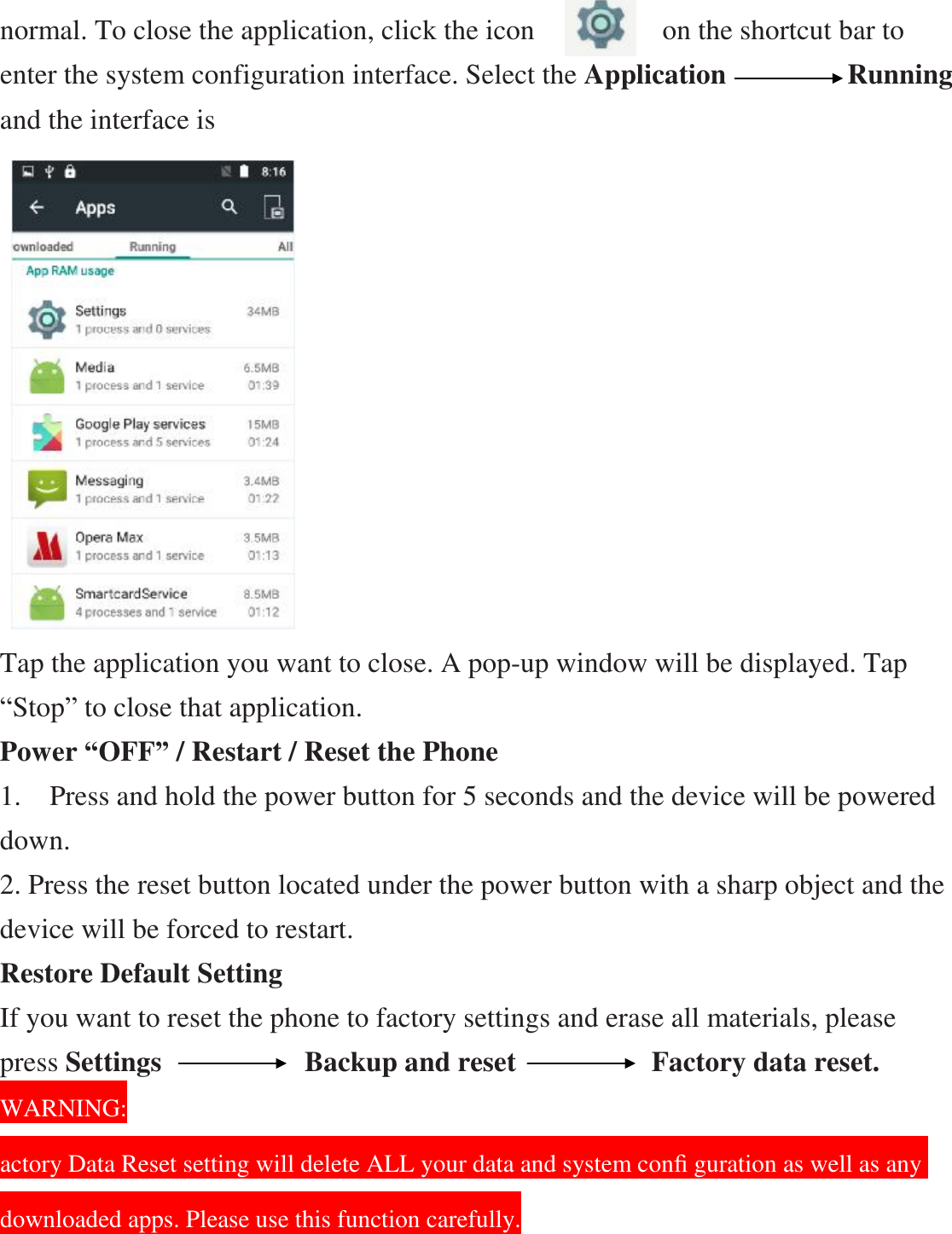 normal. To close the application, click the icon         on the shortcut bar to enter the system configuration interface. Select the Application           Running and the interface is                    Tap the application you want to close. A pop-up window will be displayed. Tap “Stop” to close that application. Power “OFF” / Restart / Reset the Phone   1.  Press and hold the power button for 5 seconds and the device will be powered down. 2. Press the reset button located under the power button with a sharp object and the device will be forced to restart. Restore Default Setting If you want to reset the phone to factory settings and erase all materials, please press Settings          Backup and reset            Factory data reset.                               WARNING: actory Data Reset setting will delete ALL your data and system conﬁ guration as well as any downloaded apps. Please use this function carefully. 