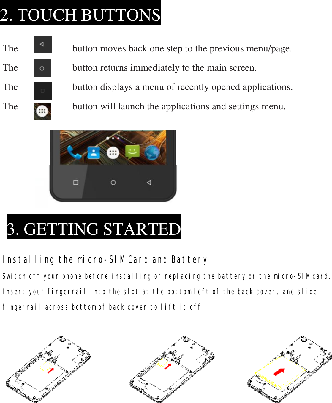      The           button moves back one step to the previous menu/page. The           button returns immediately to the main screen. The           button displays a menu of recently opened applications. The           button will launch the applications and settings menu.               Installing the micro-SIM Card and Battery Switch off your phone before installing or replacing the battery or the micro-SIM card. Insert your fingernail into the slot at the bottom left of the back cover, and slide fingernail across bottom of back cover to lift it off.            2. TOUCH BUTTONS 3. GETTING STARTED 