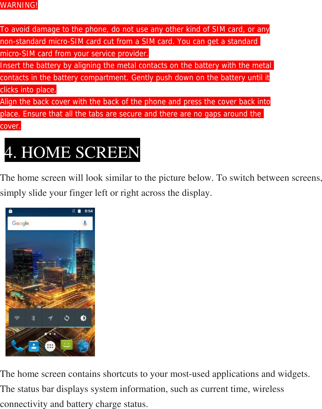 WARNING!  To avoid damage to the phone, do not use any other kind of SIM card, or any non-standard micro-SIM card cut from a SIM card. You can get a standard  micro-SIM card from your service provider. Insert the battery by aligning the metal contacts on the battery with the metal contacts in the battery compartment. Gently push down on the battery until it clicks into place. Align the back cover with the back of the phone and press the cover back into place. Ensure that all the tabs are secure and there are no gaps around the  cover.     The home screen will look similar to the picture below. To switch between screens, simply slide your finger left or right across the display.            The home screen contains shortcuts to your most-used applications and widgets. The status bar displays system information, such as current time, wireless connectivity and battery charge status. 4. HOME SCREEN 