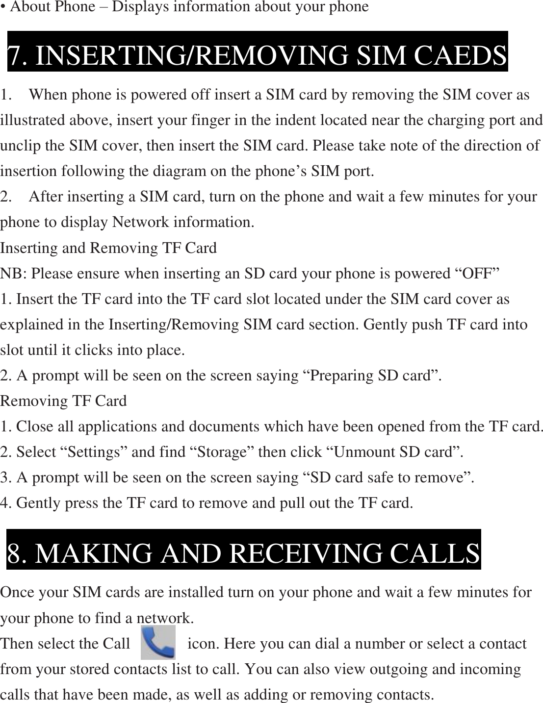 • About Phone – Displays information about your phone     1.  When phone is powered off insert a SIM card by removing the SIM cover as illustrated above, insert your finger in the indent located near the charging port and unclip the SIM cover, then insert the SIM card. Please take note of the direction of insertion following the diagram on the phone’s SIM port.   2.  After inserting a SIM card, turn on the phone and wait a few minutes for your phone to display Network information. Inserting and Removing TF Card   NB: Please ensure when inserting an SD card your phone is powered “OFF” 1. Insert the TF card into the TF card slot located under the SIM card cover as explained in the Inserting/Removing SIM card section. Gently push TF card into slot until it clicks into place. 2. A prompt will be seen on the screen saying “Preparing SD card”. Removing TF Card 1. Close all applications and documents which have been opened from the TF card. 2. Select “Settings” and find “Storage” then click “Unmount SD card”. 3. A prompt will be seen on the screen saying “SD card safe to remove”. 4. Gently press the TF card to remove and pull out the TF card.      Once your SIM cards are installed turn on your phone and wait a few minutes for your phone to find a network. Then select the Call       icon. Here you can dial a number or select a contact from your stored contacts list to call. You can also view outgoing and incoming calls that have been made, as well as adding or removing contacts. 7. INSERTING/REMOVING SIM CAEDS 8. MAKING AND RECEIVING CALLS 