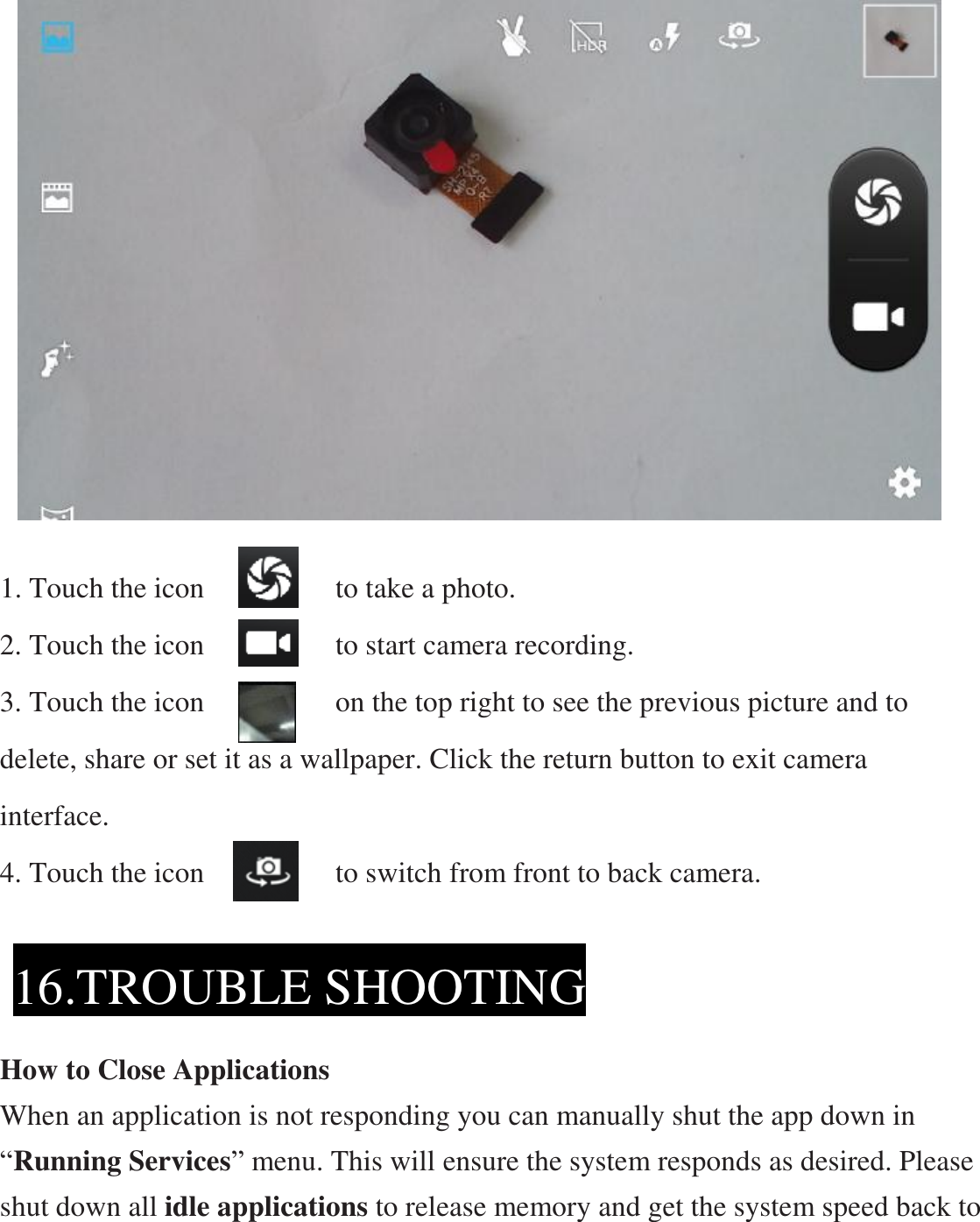                     1. Touch the icon         to take a photo. 2. Touch the icon         to start camera recording. 3. Touch the icon         on the top right to see the previous picture and to delete, share or set it as a wallpaper. Click the return button to exit camera interface. 4. Touch the icon         to switch from front to back camera.      How to Close Applications When an application is not responding you can manually shut the app down in “Running Services” menu. This will ensure the system responds as desired. Please shut down all idle applications to release memory and get the system speed back to 16.TROUBLE SHOOTING 